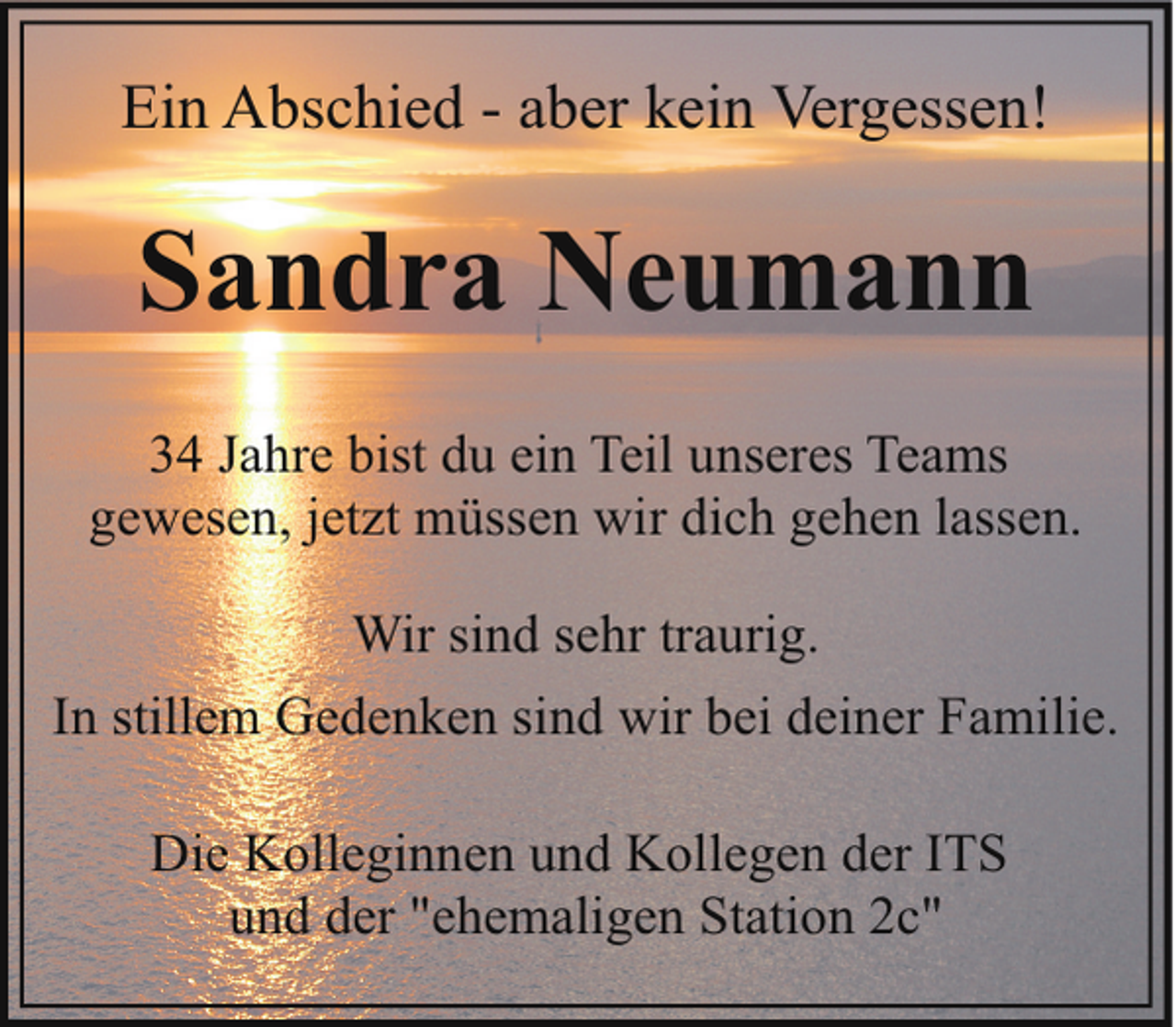 <p>Ein Abschied - aber kein Vergessen!</p><p>Sandra Neumann<br />34 Jahre bist du ein Teil unseres Teams<br />gewesen, jetzt müssen wir dich gehen lassen.<br />Wir sind sehr traurig.<br />In stillem Gedenken sind wir bei deiner Familie.<br />Die Kolleginnen und Kollegen der ITS<br />und der "ehemaligen Station 2c"</p>
