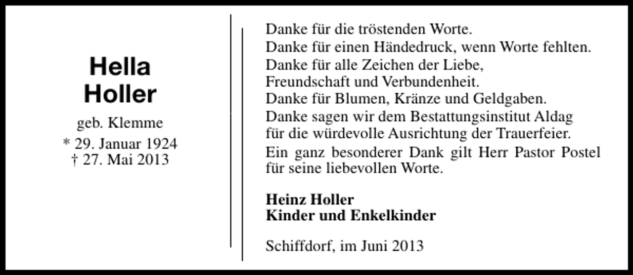 <p>Hella<br />Holler<br />geb. Klemme<br />* 29. Januar 1924<br />† 27. Mai 2013</p><p>Danke für die tröstenden Worte.<br />Danke für einen Händedruck, wenn Worte fehlten.<br />Danke für alle Zeichen der Liebe,<br />Freundschaft und Verbundenheit.<br />Danke für Blumen, Kränze und Geldgaben.<br />Danke sagen wir dem Bestattungsinstitut Aldag<br />für die würdevolle Ausrichtung der Trauerfeier.<br />Ein ganz besonderer Dank gilt Herr Pastor Postel<br />für seine liebevollen Worte.<br />Heinz Holler<br />Kinder und Enkelkinder<br />Schiffdorf, im Juni 2013</p>