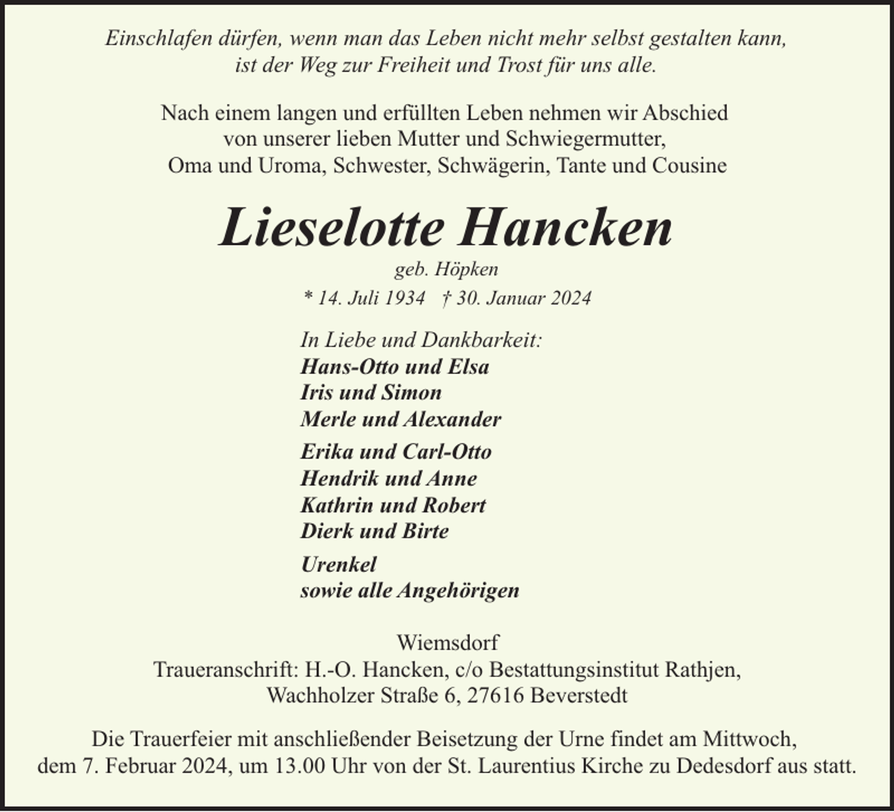 <p>Einschlafen dürfen, wenn man das Leben nicht mehr selbst gestalten kann,<br />ist der Weg zur Freiheit und Trost für uns alle.<br />Nach einem langen und erfüllten Leben nehmen wir Abschied<br />von unserer lieben Mutter und Schwiegermutter,<br />Oma und Uroma, Schwester, Schwägerin, Tante und Cousine</p><p>Lieselotte Hancken<br />geb. Höpken<br />* 14. Juli 1934 † 30. Januar 2024</p><p>In Liebe und Dankbarkeit:<br />Hans-Otto und Elsa<br />Iris und Simon<br />Merle und Alexander<br />Erika und Carl-Otto<br />Hendrik und Anne<br />Kathrin und Robert<br />Dierk und Birte<br />Urenkel<br />sowie alle Angehörigen<br />Wiemsdorf<br />Traueranschrift: H.-O. Hancken, c/o Bestattungsinstitut Rathjen,<br />Wachholzer Straße 6, 27616 Beverstedt<br />Die Trauerfeier mit anschließender Beisetzung der Urne findet am Mittwoch,<br />dem 7. Februar 2024, um 13.00 Uhr von der St. Laurentius Kirche zu Dedesdorf aus statt.</p>
