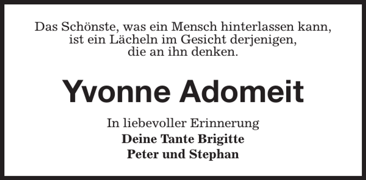 <p>Das Schönste, was ein Mensch hinterlassen kann,<br />ist ein Lächeln im Gesicht derjenigen,<br />die an ihn denken.</p><p>Yvonne Adomeit<br />In liebevoller Erinnerung<br />Deine Tante Brigitte<br />Peter und Stephan</p>