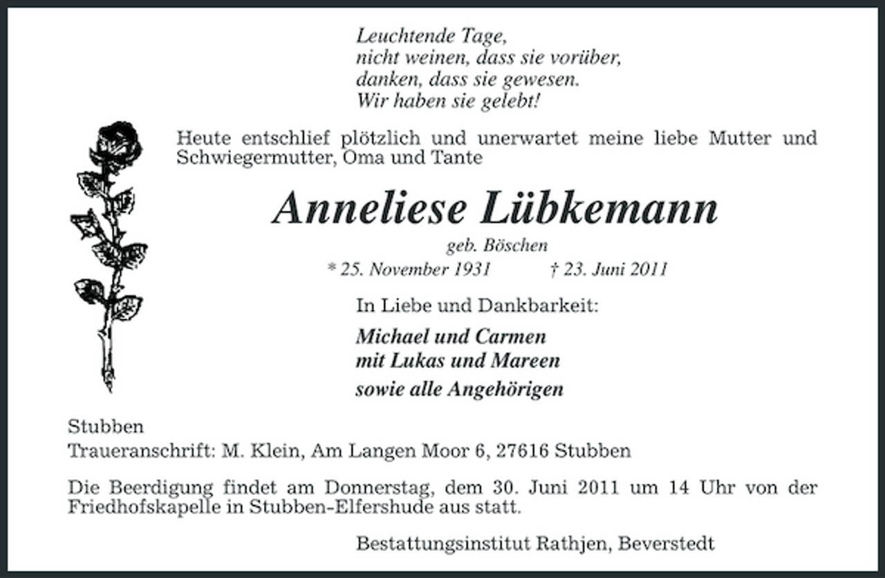<p>Leuchtende Tage, nicht weinen, dass sie vorüber, danken, dass sie gewesen. Wir haben sie gelebt!<br />Heute entschlief plötzlich und unerwartet meine liebe Mutter und Schwiegermutter, Oma und Tante</p><p>Anneliese Lübkemann<br />geb. Böschen * 25. November 1931 † 23. Juni 2011 In Liebe und Dankbarkeit:</p><p>Michael und Carmen mit Lukas und Mareen sowie alle Angehörigen<br />Stubben Traueranschrift: M. Klein, Am Langen Moor 6, 27616 Stubben Die Beerdigung findet am Donnerstag, dem 30. Juni 2011 um 14 Uhr von der Friedhofskapelle in Stubben-Elfershude aus statt. Bestattungsinstitut Rathjen, Beverstedt</p>