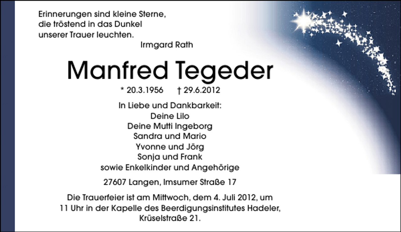 <p>Erinnerungen sind kleine Sterne,<br />die tröstend in das Dunkel<br />unserer Trauer leuchten.<br />Irmgard Rath</p><p>Manfred Tegeder<br />* 20.3.1956</p><p>† 29.6.2012</p><p>In Liebe und Dankbarkeit:<br />Deine Lilo<br />Deine Mutti Ingeborg<br />Sandra und Mario<br />Yvonne und Jörg<br />Sonja und Frank<br />sowie Enkelkinder und Angehörige<br />27607 Langen, Imsumer Straße 17<br />Die Trauerfeier ist am Mittwoch, dem 4. Juli 2012, um<br />11 Uhr in der Kapelle des Beerdigungsinstitutes Hadeler,<br />Krüselstraße 21.</p>