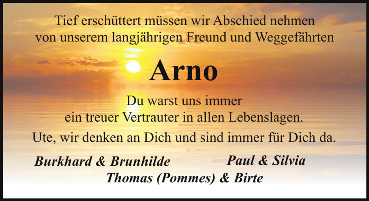 <p>Tief erschüttert müssen wir Abschied nehmen<br />von unserem langjährigen Freund und Weggefährten</p><p>Arno<br />Du warst uns immer<br />ein treuer Vertrauter in allen Lebenslagen.<br />Ute, wir denken an Dich und sind immer für Dich da.<br />Paul &amp; Silvia<br />Burkhard &amp; Brunhilde<br />Thomas (Pommes) &amp; Birte</p>