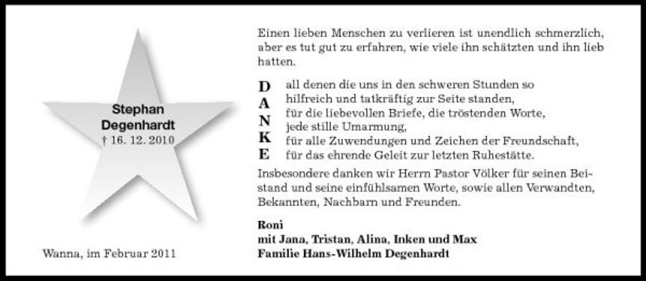 <p>Einen lieben Menschen zu verlieren ist unendlich schmerzlich, aber es tut gut zu erfahren, wie viele ihn schätzten und ihn lieb hatten.</p><p>Stephan Degenhardt<br />† 16. 12. 2010</p><p>D A N K E</p><p>all denen die uns in den schweren Stunden so hilfreich und tatkräftig zur Seite standen, für die liebevollen Briefe, die tröstenden Worte, jede stille Umarmung, für alle Zuwendungen und Zeichen der Freundschaft, für das ehrende Geleit zur letzten Ruhestätte.</p><p>Insbesondere danken wir Herrn Pastor Völker für seinen Beistand und seine einfühlsamen Worte, sowie allen Verwandten, Bekannten, Nachbarn und Freunden. Roni mit Jana, Tristan, Alina, Inken und Max Familie Hans-Wilhelm Degenhardt</p><p>Wanna, im Februar 2011</p>
