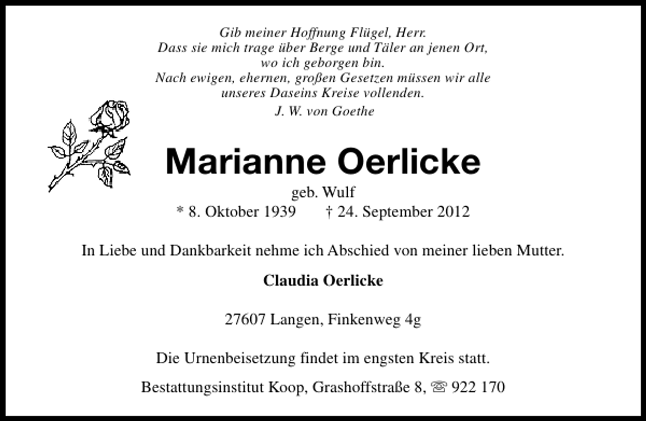 <p>Gib meiner Hoffnung Flügel, Herr.<br />Dass sie mich trage über Berge und Täler an jenen Ort,<br />wo ich geborgen bin.<br />Nach ewigen, ehernen, großen Gesetzen müssen wir alle<br />unseres Daseins Kreise vollenden.<br />J. W. von Goethe</p><p>Marianne Oerlicke<br />geb. Wulf<br />* 8. Oktober 1939<br />† 24. September 2012</p><p>In Liebe und Dankbarkeit nehme ich Abschied von meiner lieben Mutter.<br />Claudia Oerlicke<br />27607 Langen, Finkenweg 4g<br />Die Urnenbeisetzung findet im engsten Kreis statt.<br />Bestattungsinstitut Koop, Grashoffstraße 8, s 922 170</p>