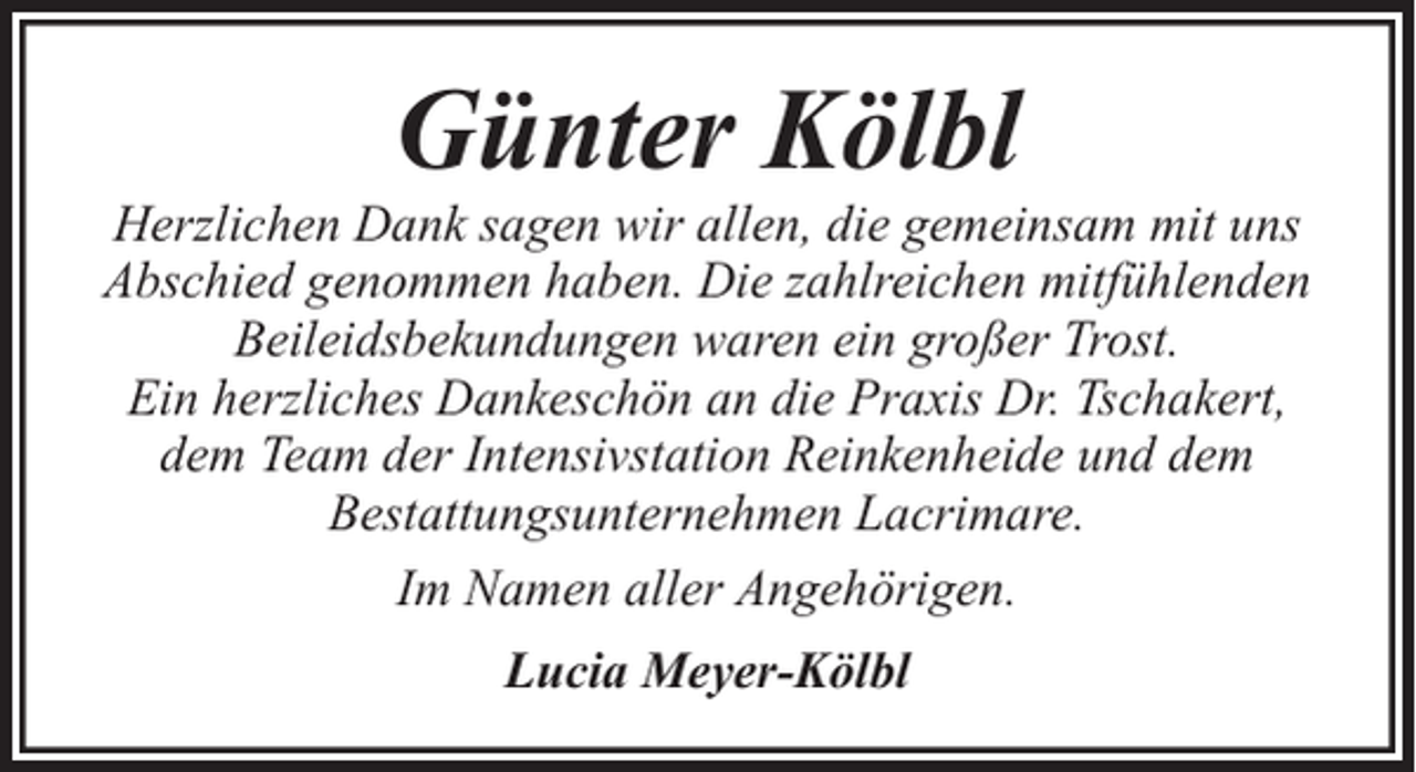 <p>Günter Kölbl</p><p>Herzlichen Dank sagen wir allen, die gemeinsam mit uns<br />Abschied genommen haben. Die zahlreichen mitfühlenden<br />Beileidsbekundungen waren ein großer Trost.<br />Ein herzliches Dankeschön an die Praxis Dr. Tschakert,<br />dem Team der Intensivstation Reinkenheide und dem<br />Bestattungsunternehmen Lacrimare.<br />Im Namen aller Angehörigen.<br />Lucia Meyer-Kölbl</p>