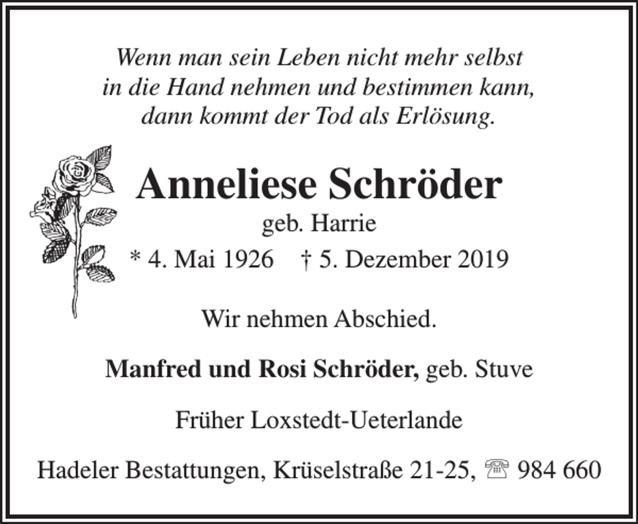 <p>Wenn man sein Leben nicht mehr selbst<br />in die Hand nehmen und bestimmen kann,<br />dann kommt der Tod als Erlösung.</p><p>Anneliese Schröder</p><p>geb. Harrie<br />* 4. Mai 1926 † 5. Dezember 2019<br />Wir nehmen Abschied.<br />Manfred und Rosi Schröder, geb. Stuve<br />Früher Loxstedt-Ueterlande<br />Hadeler Bestattungen, Krüselstraße 21-25,  984 660</p>