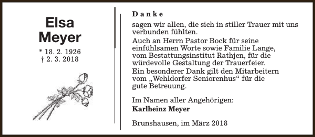 <p>Elsa<br />Meyer<br />* 18. 2. 1926<br />† 2. 3. 2018</p><p>Danke<br />sagen wir allen, die sich in stiller Trauer mit uns<br />verbunden fühlten.<br />Auch an Herrn Pastor Bock für seine<br />einfühlsamen Worte sowie Familie Lange,<br />vom Bestattungsinstitut Rathjen, für die<br />würdevolle Gestaltung der Trauerfeier.<br />Ein besonderer Dank gilt den Mitarbeitern<br />vom „Wehldorfer Seniorenhus“ für die<br />gute Betreuung.<br />Im Namen aller Angehörigen:<br />Karlheinz Meyer<br />Brunshausen, im März 2018</p>