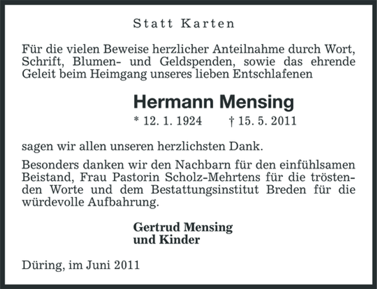 <p>Statt Karten Für die vielen Beweise herzlicher Anteilnahme durch Wort, Schrift, Blumen- und Geldspenden, sowie das ehrende Geleit beim Heimgang unseres lieben Entschlafenen</p><p>Hermann Mensing<br />* 12. 1. 1924 † 15. 5. 2011 sagen wir allen unseren herzlichsten Dank. Besonders danken wir den Nachbarn für den einfühlsamen Beistand, Frau Pastorin Scholz-Mehrtens für die tröstenden Worte und dem Bestattungsinstitut Breden für die würdevolle Aufbahrung. Gertrud Mensing und Kinder Düring, im Juni 2011</p>
