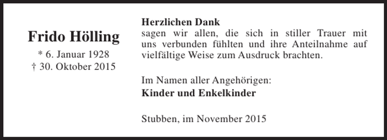 <p>Frido Hölling<br />* 6. Januar 1928<br />† 30. Oktober 2015</p><p>Herzlichen Dank<br />sagen wir allen, die sich in stiller Trauer mit<br />uns verbunden fühlten und ihre Anteilnahme auf<br />vielfältige Weise zum Ausdruck brachten.<br />Im Namen aller Angehörigen:<br />Kinder und Enkelkinder<br />Stubben, im November 2015</p>