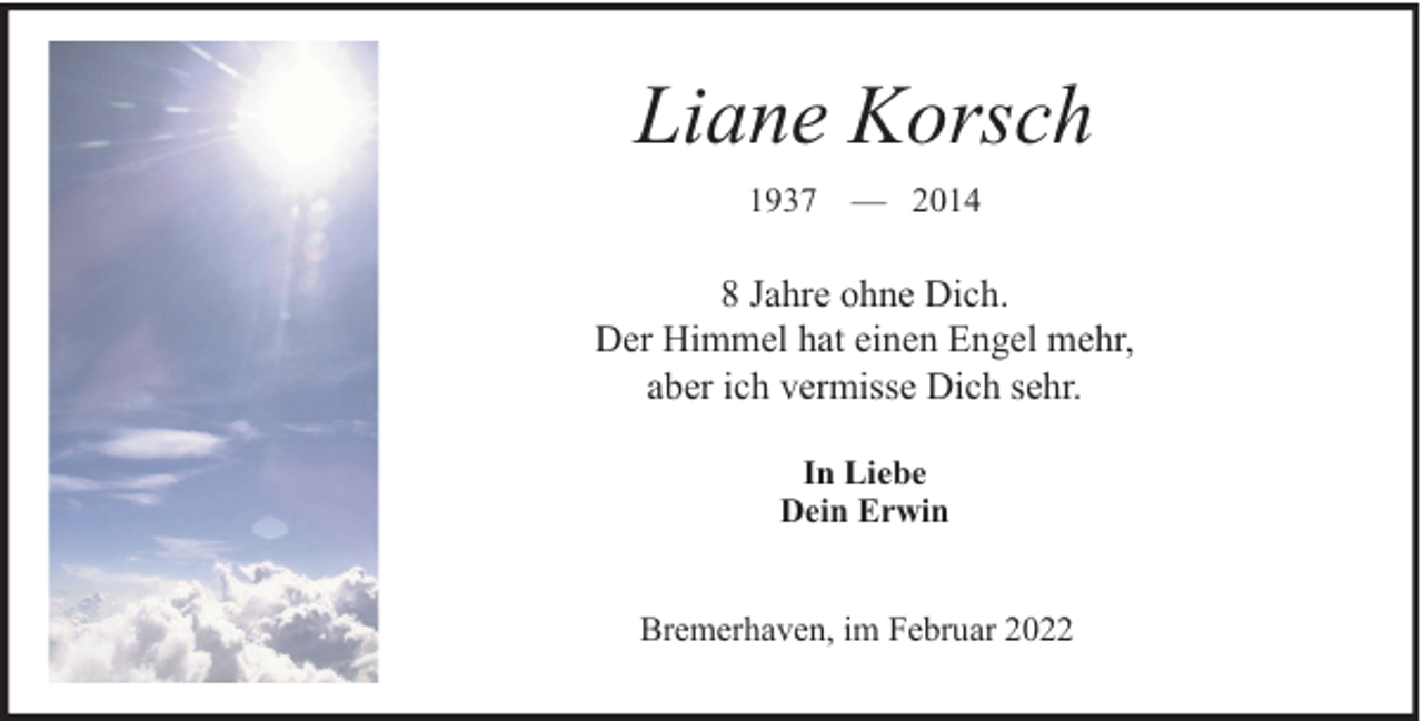 <p>Liane Korsch<br />1937 — 2014</p><p>8 Jahre ohne Dich.<br />Der Himmel hat einen Engel mehr,<br />aber ich vermisse Dich sehr.<br />In Liebe<br />Dein Erwin<br />Bremerhaven, im Februar 2022</p>