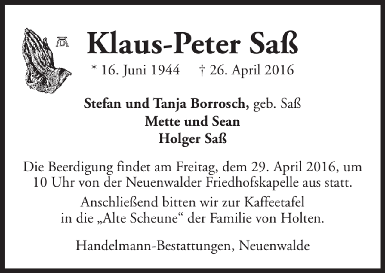 <p>Klaus-Peter Saß<br />* 16. Juni 1944</p><p>† 26. April 2016</p><p>Stefan und Tanja Borrosch, geb. Saß<br />Mette und Sean<br />Holger Saß<br />Die Beerdigung findet am Freitag, dem 29. April 2016, um<br />10 Uhr von der Neuenwalder Friedhofskapelle aus statt.<br />Anschließend bitten wir zur Kaffeetafel<br />in die „Alte Scheune“ der Familie von Holten.<br />Handelmann-Bestattungen, Neuenwalde</p>