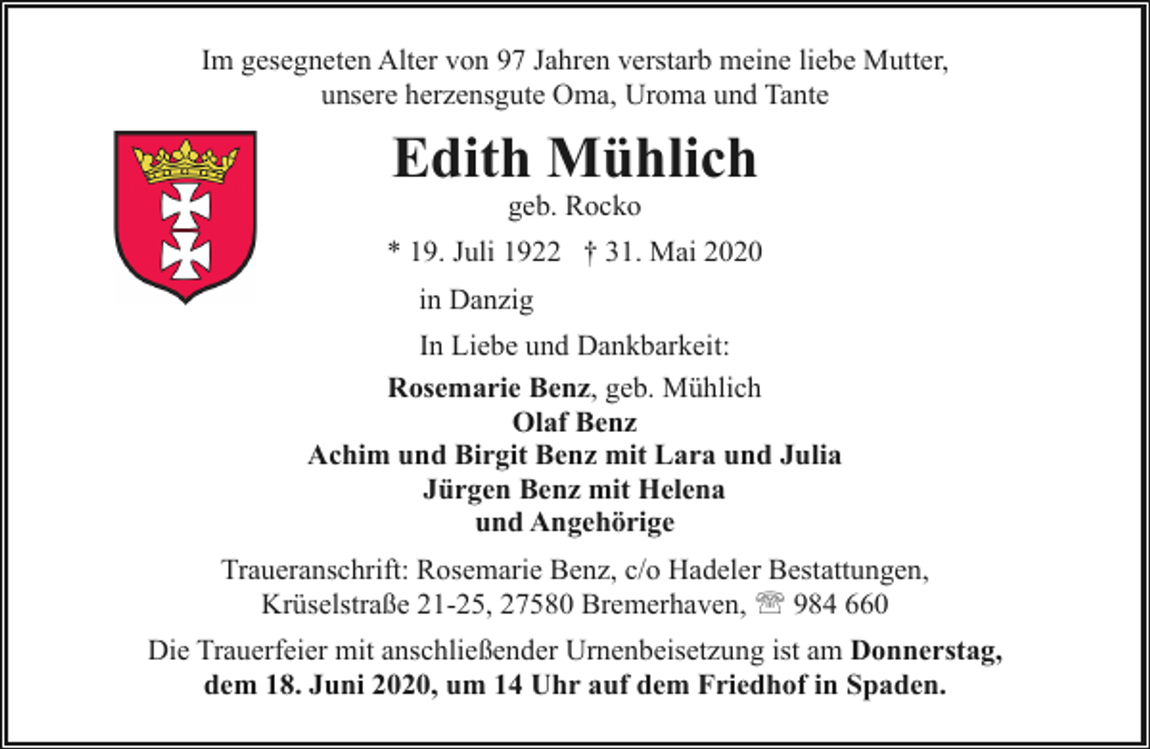 <p>Im gesegneten Alter von 97 Jahren verstarb meine liebe Mutter,<br />unsere herzensgute Oma, Uroma und Tante</p><p>Edith Mühlich<br />geb. Rocko</p><p>* 19. Juli 1922 † 31. Mai 2020<br />in Danzig<br />In Liebe und Dankbarkeit:<br />Rosemarie Benz, geb. Mühlich<br />Olaf Benz<br />Achim und Birgit Benz mit Lara und Julia<br />Jürgen Benz mit Helena<br />und Angehörige<br />Traueranschrift: Rosemarie Benz, c/o Hadeler Bestattungen,<br />Krüselstraße 21-25, 27580 Bremerhaven, ' 984 660<br />Die Trauerfeier mit anschließender Urnenbeisetzung ist am Donnerstag,<br />dem 18. Juni 2020, um 14 Uhr auf dem Friedhof in Spaden.</p>