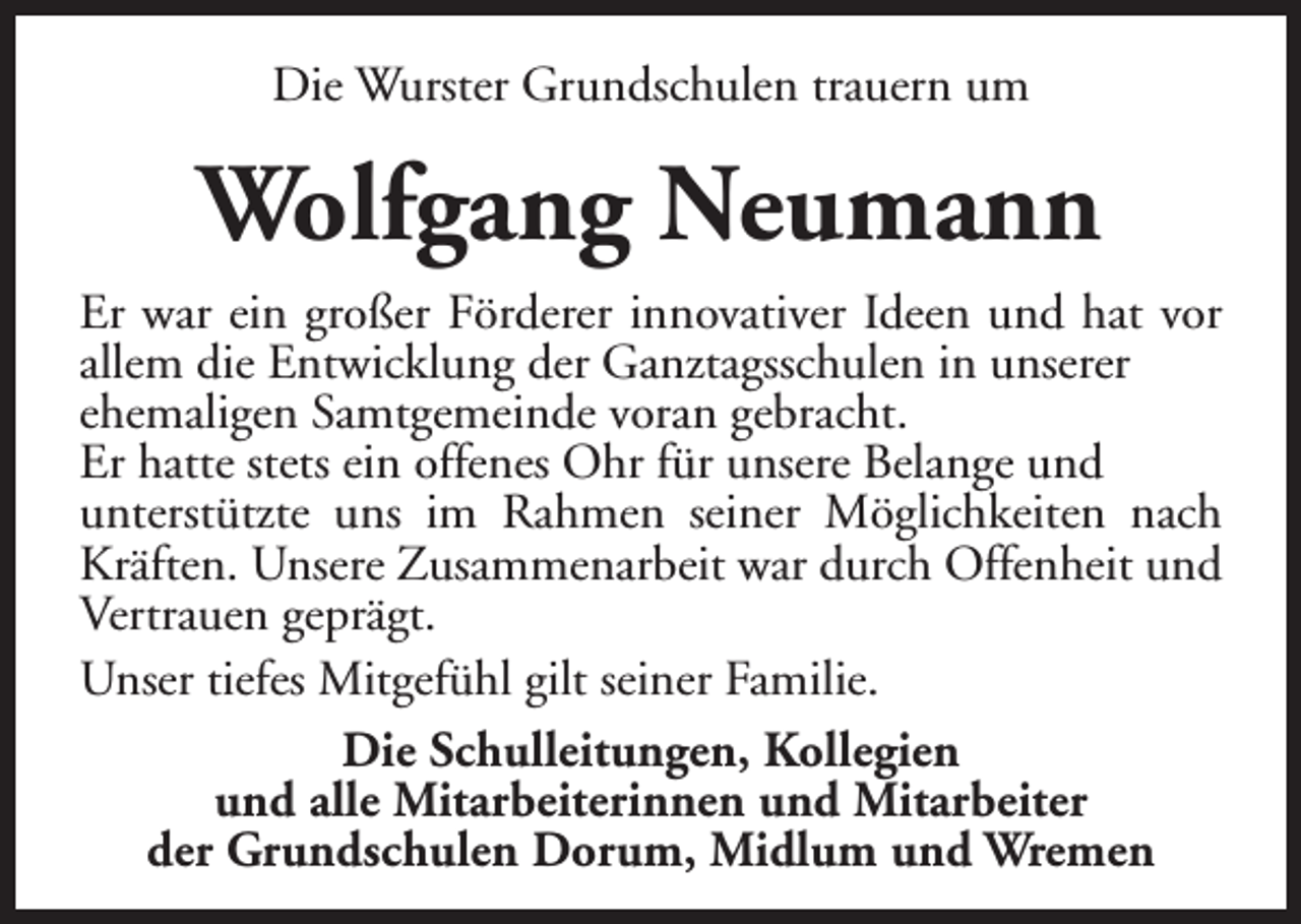 <p>Die Wurster Grundschulen trauern um</p><p>Wolfgang Neumann<br />Er war ein großer Förderer innovativer Ideen und hat vor<br />allem die Entwicklung der Ganztagsschulen in unserer<br />ehemaligen Samtgemeinde voran gebracht.<br />Er hatte stets ein offenes Ohr für unsere Belange und<br />unterstützte uns im Rahmen seiner Möglichkeiten nach<br />Kräften. Unsere Zusammenarbeit war durch Offenheit und<br />Vertrauen geprägt.<br />Unser tiefes Mitgefühl gilt seiner Familie.<br />Die Schulleitungen, Kollegien<br />und alle Mitarbeiterinnen und Mitarbeiter<br />der Grundschulen Dorum, Midlum und Wremen</p>