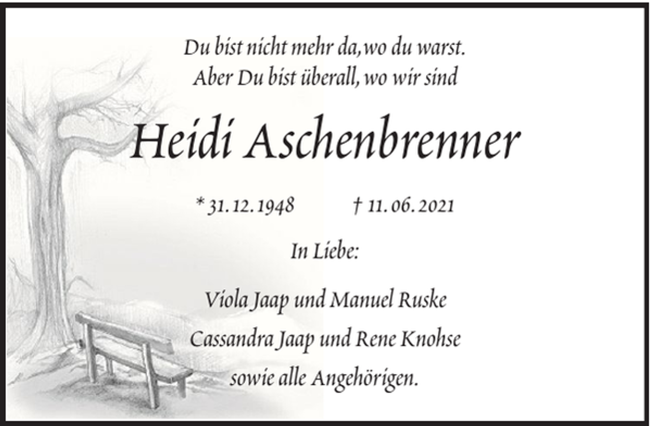 <p>Du bist nicht mehr da,wo du warst.<br />Aber Du bist überall, wo wir sind</p><p>Heidi Aschenbrenner<br />* 31. 12. 1948</p><p>† 11. 06. 2021</p><p>In Liebe:<br />Viola Jaap und Manuel Ruske<br />Cassandra Jaap und Rene Knohse<br />sowie alle Angehörigen.</p>