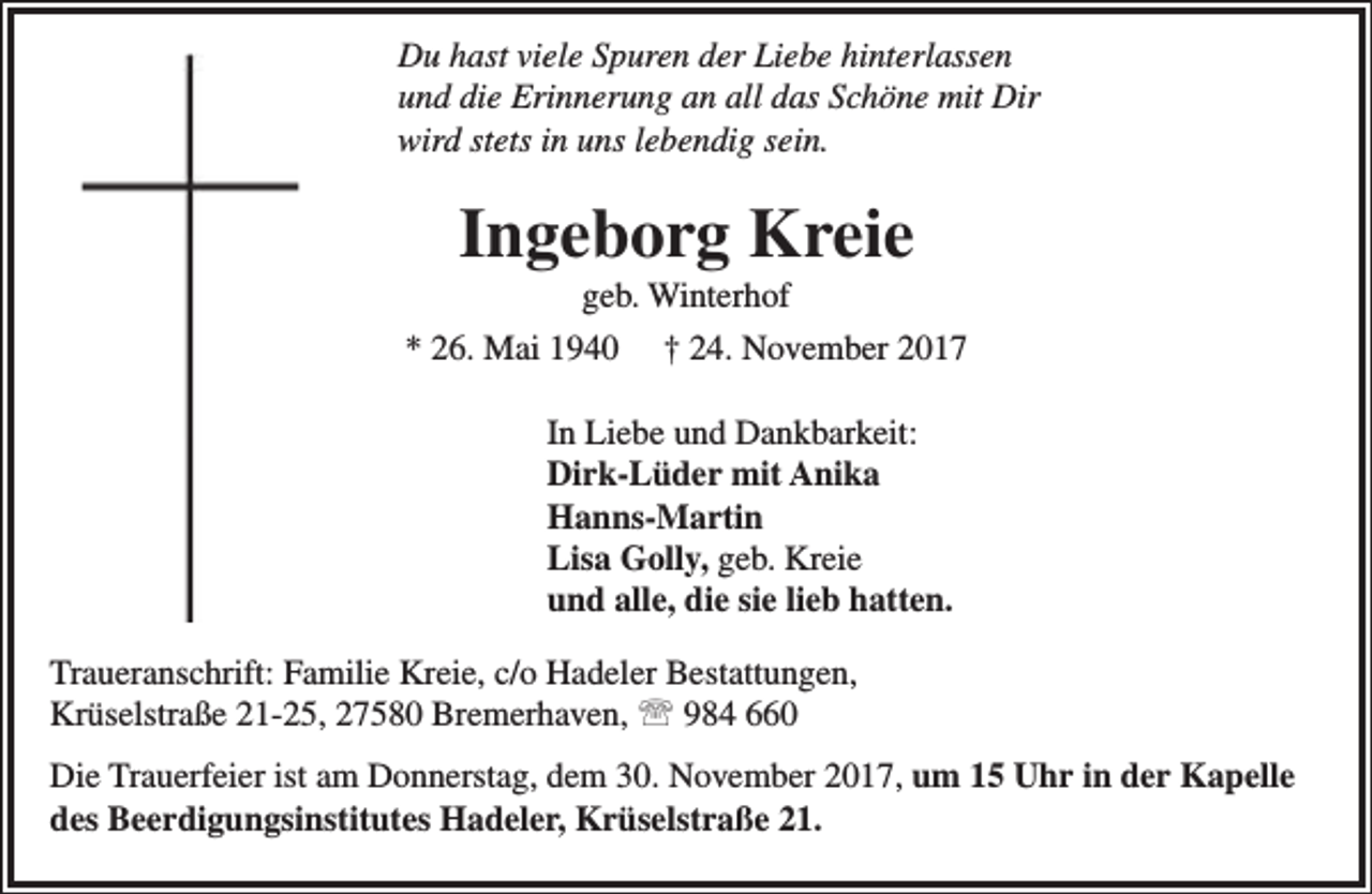 <p>Du hast viele Spuren der Liebe hinterlassen<br />und die Erinnerung an all das Schöne mit Dir<br />wird stets in uns lebendig sein.</p><p>Ingeborg Kreie</p><p>geb. Winterhof<br />* 26. Mai 1940 † 24. November 2017<br />In Liebe und Dankbarkeit:<br />Dirk-Lüder mit Anika<br />Hanns-Martin<br />Lisa Golly, geb. Kreie<br />und alle, die sie lieb hatten.<br />Traueranschrift: Familie Kreie, c/o Hadeler Bestattungen,<br />Krüselstraße 21-25, 27580 Bremerhaven,  984 660<br />Die Trauerfeier ist am Donnerstag, dem 30. November 2017, um 15 Uhr in der Kapelle<br />des Beerdigungsinstitutes Hadeler, Krüselstraße 21.</p>