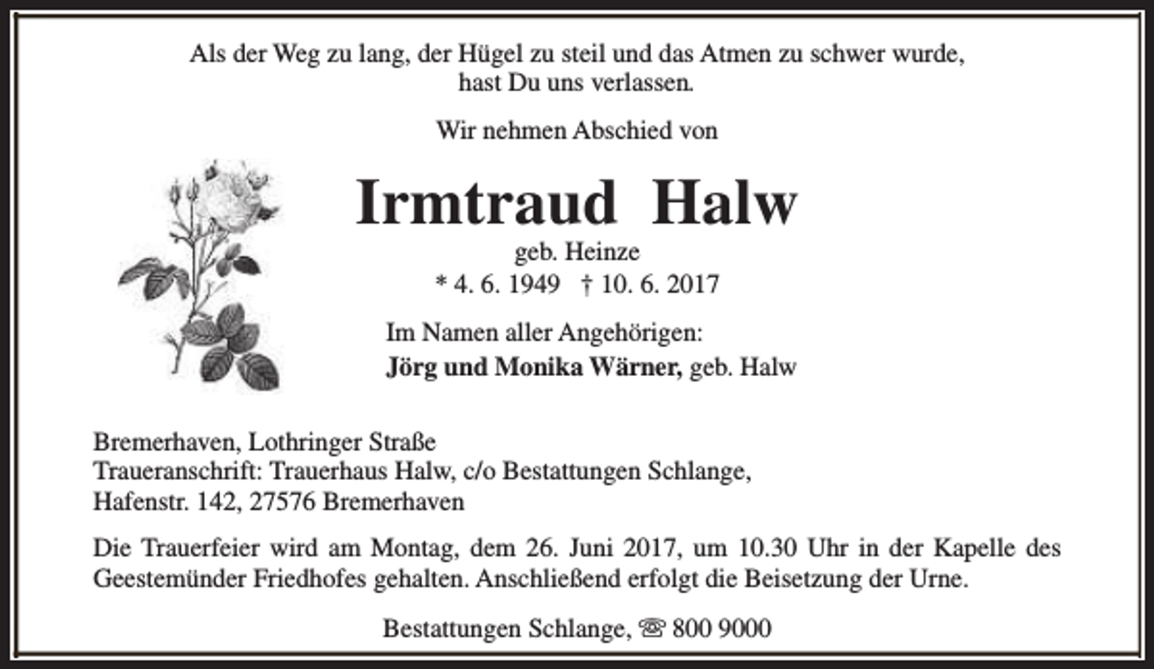 <p>Als der Weg zu lang, der Hügel zu steil und das Atmen zu schwer wurde,<br />hast Du uns verlassen.<br />Wir nehmen Abschied von</p><p>Irmtraud Halw<br />geb. Heinze<br />* 4. 6. 1949 † 10. 6. 2017</p><p>Im Namen aller Angehörigen:<br />Jörg und Monika Wärner, geb. Halw<br />Bremerhaven, Lothringer Straße<br />Traueranschrift: Trauerhaus Halw, c/o Bestattungen Schlange,<br />Hafenstr. 142, 27576 Bremerhaven<br />Die Trauerfeier wird am Montag, dem 26. Juni 2017, um 10.30 Uhr in der Kapelle des<br />Geestemünder Friedhofes gehalten. Anschließend erfolgt die Beisetzung der Urne.<br />Bestattungen Schlange, s 800 9000</p>