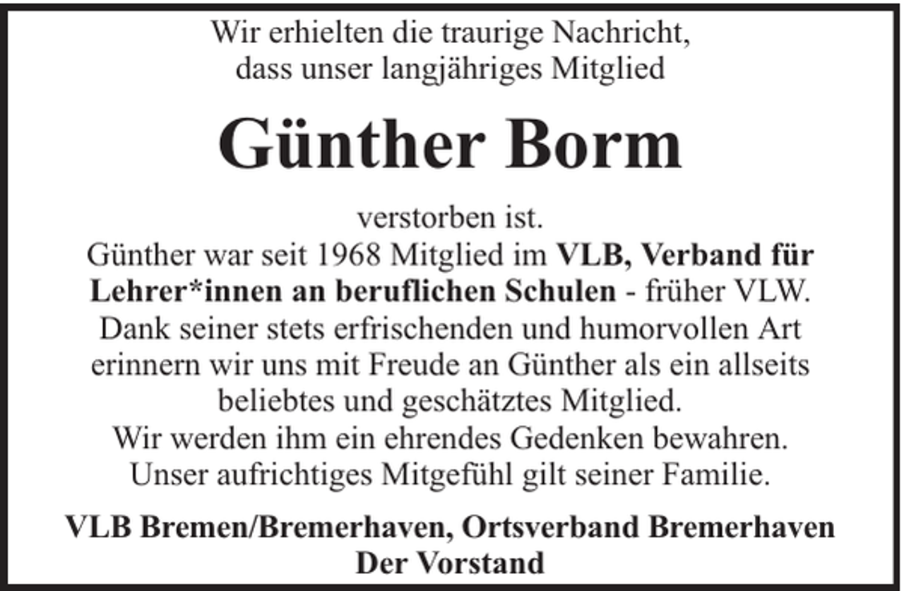<p>Wir erhielten die traurige Nachricht,<br />dass unser langjähriges Mitglied</p><p>Günther Borm<br />verstorben ist.<br />Günther war seit 1968 Mitglied im VLB, Verband für<br />Lehrer*innen an beruflichen Schulen - früher VLW.<br />Dank seiner stets erfrischenden und humorvollen Art<br />erinnern wir uns mit Freude an Günther als ein allseits<br />beliebtes und geschätztes Mitglied.<br />Wir werden ihm ein ehrendes Gedenken bewahren.<br />Unser aufrichtiges Mitgefühl gilt seiner Familie.<br />VLB Bremen/Bremerhaven, Ortsverband Bremerhaven<br />Der Vorstand</p>