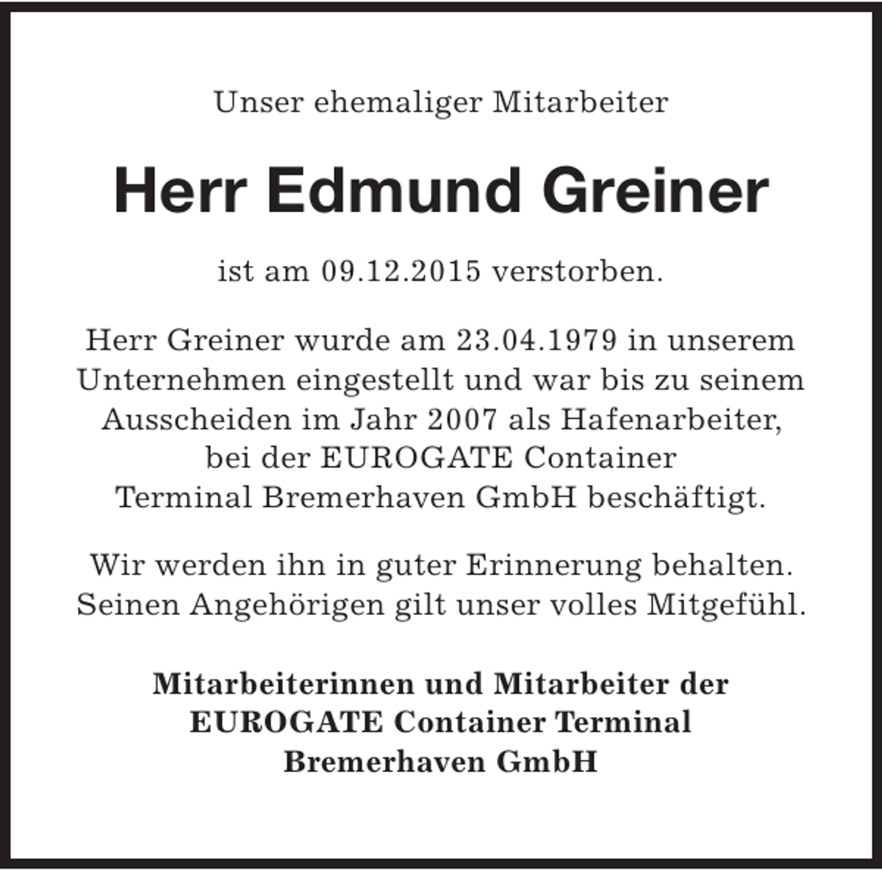<p>Unser ehemaliger Mitarbeiter</p><p>Herr Edmund Greiner<br />ist am 09.12.2015 verstorben.<br />Herr Greiner wurde am 23.04.1979 in unserem<br />Unternehmen eingestellt und war bis zu seinem<br />Ausscheiden im Jahr 2007 als Hafenarbeiter,<br />bei der EUROGATE Container<br />Terminal Bremerhaven GmbH beschäftigt.<br />Wir werden ihn in guter Erinnerung behalten.<br />Seinen Angehörigen gilt unser volles Mitgefühl.<br />Mitarbeiterinnen und Mitarbeiter der<br />EUROGATE Container Terminal<br />Bremerhaven GmbH</p>