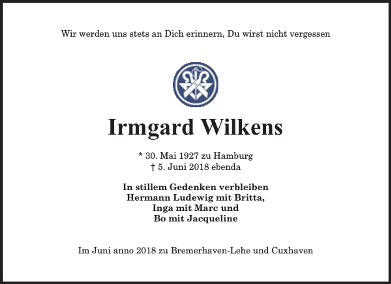 <p>Wir werden uns stets an Dich erinnern, Du wirst nicht vergessen</p><p>Irmgard Wilkens<br />* 30. Mai 1927 zu Hamburg<br />† 5. Juni 2018 ebenda<br />In stillem Gedenken verbleiben<br />Hermann Ludewig mit Britta,<br />Inga mit Marc und<br />Bo mit Jacqueline<br />Im Juni anno 2018 zu Bremerhaven-Lehe und Cuxhaven</p>