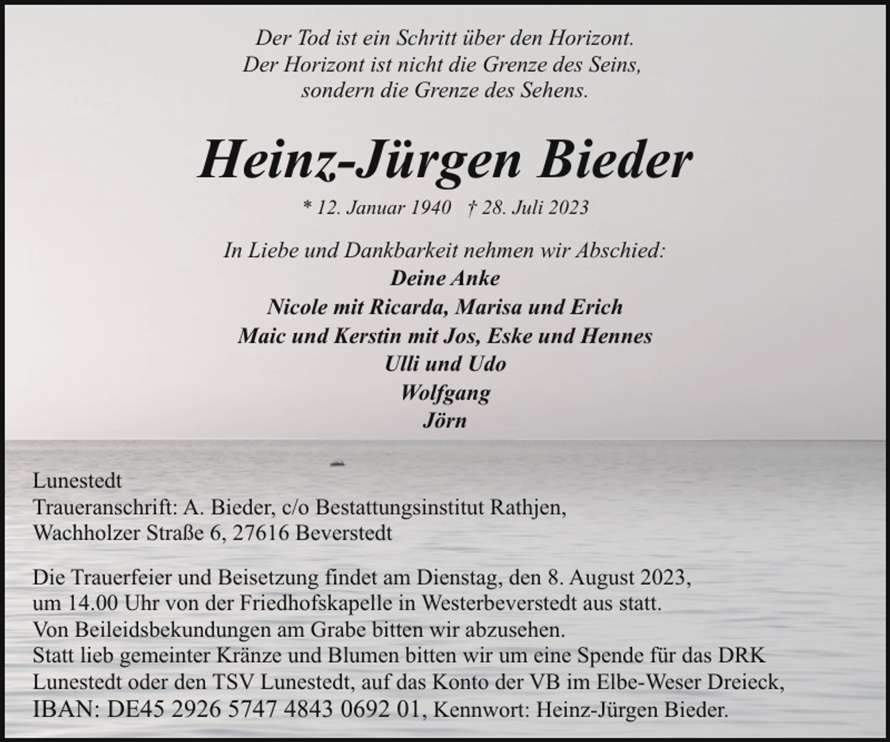 <p>Der Tod ist ein Schritt über den Horizont.<br />Der Horizont ist nicht die Grenze des Seins,<br />sondern die Grenze des Sehens.</p><p>Heinz-Jürgen Bieder<br />* 12. Januar 1940 † 28. Juli 2023</p><p>In Liebe und Dankbarkeit nehmen wir Abschied:<br />Deine Anke<br />Nicole mit Ricarda, Marisa und Erich<br />Maic und Kerstin mit Jos, Eske und Hennes<br />Ulli und Udo<br />Wolfgang<br />Jörn<br />Lunestedt<br />Traueranschrift: A. Bieder, c/o Bestattungsinstitut Rathjen,<br />Wachholzer Straße 6, 27616 Beverstedt<br />Die Trauerfeier und Beisetzung findet am Dienstag, den 8. August 2023,<br />um 14.00 Uhr von der Friedhofskapelle in Westerbeverstedt aus statt.<br />Von Beileidsbekundungen am Grabe bitten wir abzusehen.<br />Statt lieb gemeinter Kränze und Blumen bitten wir um eine Spende für das DRK<br />Lunestedt oder den TSV Lunestedt, auf das Konto der VB im Elbe-Weser Dreieck,<br />IBAN: DE45 2926 5747 4843 0692 01, Kennwort: Heinz-Jürgen Bieder.</p>