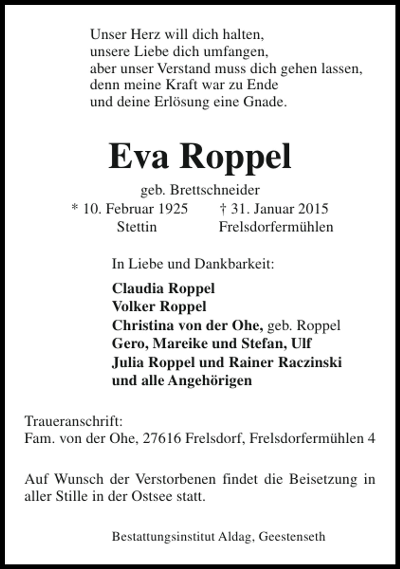 <p>Unser Herz will dich halten,<br />unsere Liebe dich umfangen,<br />aber unser Verstand muss dich gehen lassen,<br />denn meine Kraft war zu Ende<br />und deine Erlösung eine Gnade.</p><p>Eva Roppel</p><p>geb. Brettschneider<br />* 10. Februar 1925<br />† 31. Januar 2015<br />Stettin<br />Frelsdorfermühlen<br />In Liebe und Dankbarkeit:<br />Claudia Roppel<br />Volker Roppel<br />Christina von der Ohe, geb. Roppel<br />Gero, Mareike und Stefan, Ulf<br />Julia Roppel und Rainer Raczinski<br />und alle Angehörigen<br />Traueranschrift:<br />Fam. von der Ohe, 27616 Frelsdorf, Frelsdorfermühlen 4<br />Auf Wunsch der Verstorbenen findet die Beisetzung in<br />aller Stille in der Ostsee statt.<br />Bestattungsinstitut Aldag, Geestenseth</p>