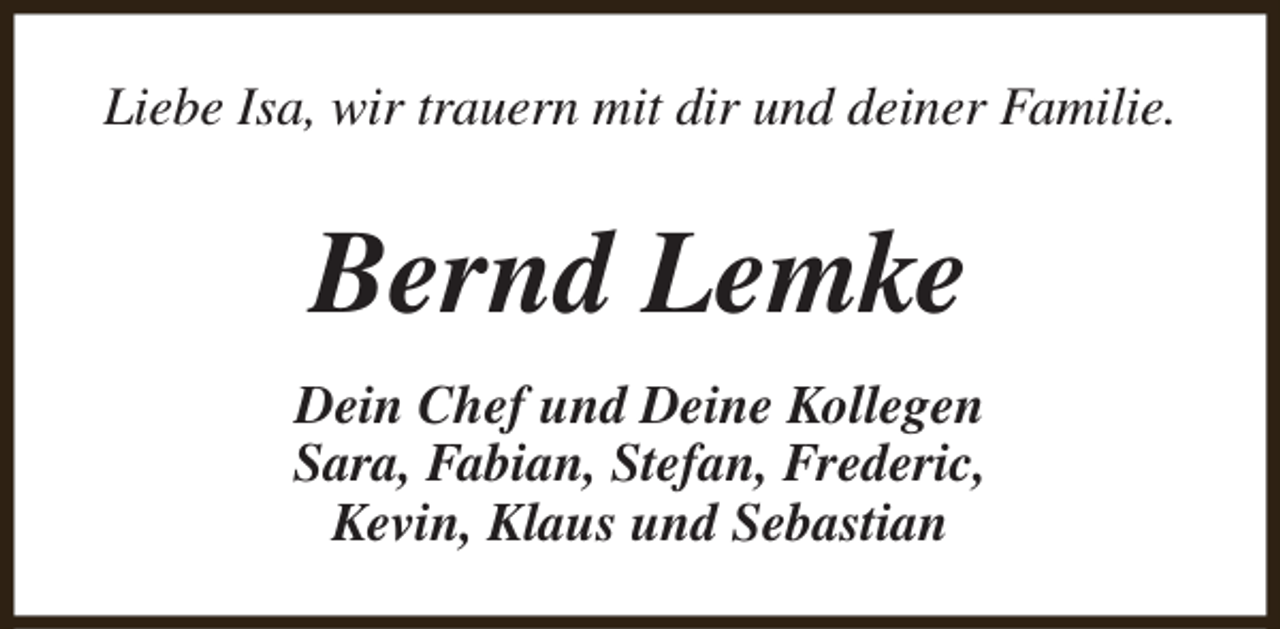 <p>Liebe Isa, wir trauern mit dir und deiner Familie.</p><p>Bernd Lemke<br />Dein Chef und Deine Kollegen<br />Sara, Fabian, Stefan, Frederic,<br />Kevin, Klaus und Sebastian</p>