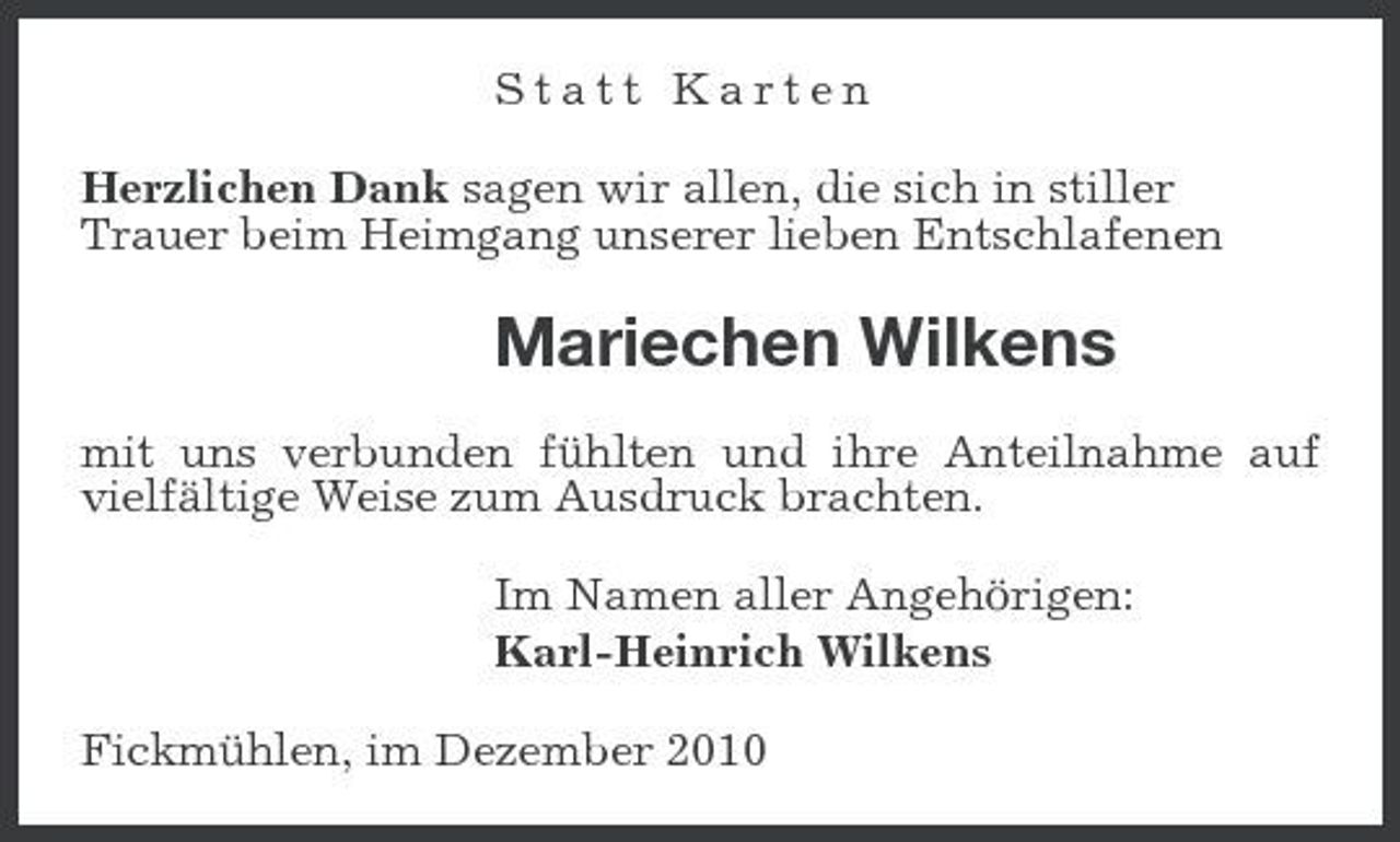 <p>Statt Karten Herzlichen Dank sagen wir allen, die sich in stiller Trauer beim Heimgang unserer lieben Entschlafenen</p><p>Mariechen Wilkens<br />mit uns verbunden fühlten und ihre Anteilnahme auf vielfältige Weise zum Ausdruck brachten. Im Namen aller Angehörigen: Karl-Heinrich Wilkens Fickmühlen, im Dezember 2010</p>
