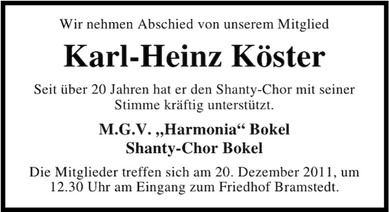 <p>Wir nehmen Abschied von unserem Mitglied</p><p>Karl-Heinz Köster<br />Seit über 20 Jahren hat er den Shanty-Chor mit seiner<br />Stimme kräftig unterstützt.</p><p>M.G.V. „Harmonia“ Bokel<br />Shanty-Chor Bokel<br />Die Mitglieder treffen sich am 20. Dezember 2011, um<br />12.30 Uhr am Eingang zum Friedhof Bramstedt.</p>