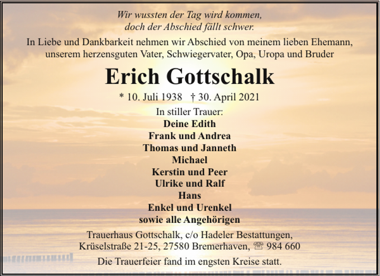 <p>Wir wussten der Tag wird kommen,<br />doch der Abschied fällt schwer.<br />In Liebe und Dankbarkeit nehmen wir Abschied von meinem lieben Ehemann,<br />unserem herzensguten Vater, Schwiegervater, Opa, Uropa und Bruder</p><p>Erich Gottschalk</p><p>* 10. Juli 1938 † 30. April 2021<br />In stiller Trauer:<br />Deine Edith<br />Frank und Andrea<br />Thomas und Janneth<br />Michael<br />Kerstin und Peer<br />Ulrike und Ralf<br />Hans<br />Enkel und Urenkel<br />sowie alle Angehörigen<br />Trauerhaus Gottschalk, c/o Hadeler Bestattungen,<br />Krüselstraße 21-25, 27580 Bremerhaven, ' 984 660<br />Die Trauerfeier fand im engsten Kreise statt.</p>