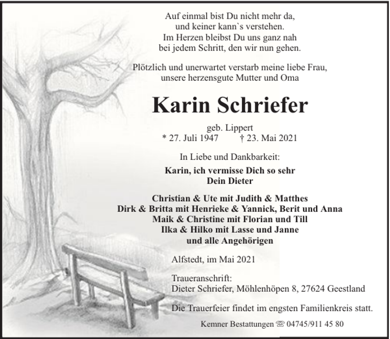 <p>Auf einmal bist Du nicht mehr da,<br />und keiner kann`s verstehen.<br />Im Herzen bleibst Du uns ganz nah<br />bei jedem Schritt, den wir nun gehen.<br />Plötzlich und unerwartet verstarb meine liebe Frau,<br />unsere herzensgute Mutter und Oma</p><p>Karin Schriefer<br />geb. Lippert<br />* 27. Juli 1947<br />† 23. Mai 2021<br />In Liebe und Dankbarkeit:<br />Karin, ich vermisse Dich so sehr<br />Dein Dieter<br />Christian &amp; Ute mit Judith &amp; Matthes<br />Dirk &amp; Britta mit Henrieke &amp; Yannick, Berit und Anna<br />Maik &amp; Christine mit Florian und Till<br />Ilka &amp; Hilko mit Lasse und Janne<br />und alle Angehörigen<br />Alfstedt, im Mai 2021<br />Traueranschrift:<br />Dieter Schriefer, Möhlenhöpen 8, 27624 Geestland<br />Die Trauerfeier findet im engsten Familienkreis statt.<br />Kemner Bestattungen</p><p>04745/911 45 80</p>