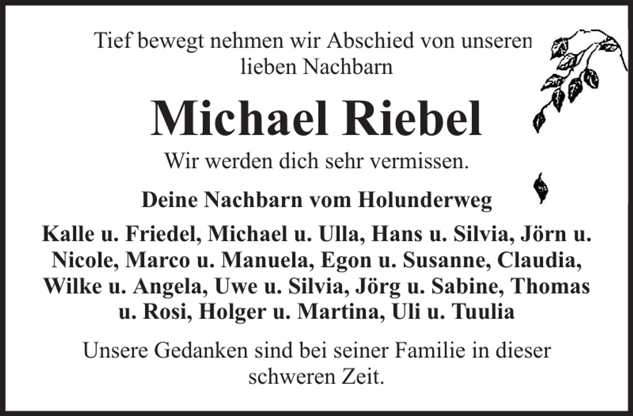 <p>Tief bewegt nehmen wir Abschied von unserem<br />lieben Nachbarn</p><p>Michael Riebel<br />Wir werden dich sehr vermissen.</p><p>Deine Nachbarn vom Holunderweg<br />Kalle u. Friedel, Michael u. Ulla, Hans u. Silvia, Jörn u.<br />Nicole, Marco u. Manuela, Egon u. Susanne, Claudia,<br />Wilke u. Angela, Uwe u. Silvia, Jörg u. Sabine, Thomas<br />u. Rosi, Holger u. Martina, Uli u. Tuulia<br />Unsere Gedanken sind bei seiner Familie in dieser<br />schweren Zeit.</p>