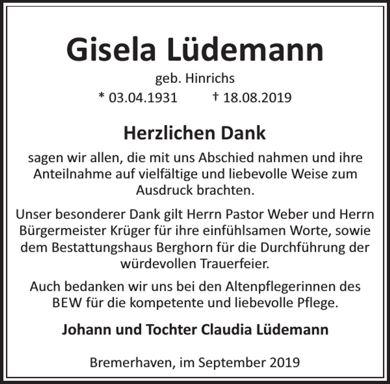 <p>Gisela Lüdemann<br />geb. Hinrichs<br />* 03.04.1931<br />† 18.08.2019</p><p>Herzlichen Dank<br />sagen wir allen, die mit uns Abschied nahmen und ihre<br />Anteilnahme auf vielfältige und liebevolle Weise zum<br />Ausdruck brachten.<br />Unser besonderer Dank gilt Herrn Pastor Weber und Herrn<br />Bürgermeister Krüger für ihre einfühlsamen Worte, sowie<br />dem Bestattungshaus Berghorn für die Durchführung der<br />würdevollen Trauerfeier.<br />Auch bedanken wir uns bei den Altenpflegerinnen des<br />BEW für die kompetente und liebevolle Pflege.</p><p>Johann und Tochter Claudia Lüdemann<br />Bremerhaven, im September 2019</p>