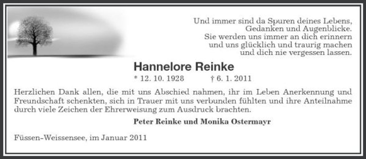 <p>Und immer sind da Spuren deines Lebens, Gedanken und Augenblicke. Sie werden uns immer an dich erinnern und uns glücklich und traurig machen und dich nie vergessen lassen.</p><p>Hannelore Reinke<br />* 12. 10. 1928 † 6. 1. 2011 Herzlichen Dank allen, die mit uns Abschied nahmen, ihr im Leben Anerkennung und Freundschaft schenkten, sich in Trauer mit uns verbunden fühlten und ihre Anteilnahme durch viele Zeichen der Ehrerweisung zum Ausdruck brachten. Peter Reinke und Monika Ostermayr Füssen-Weissensee, im Januar 2011</p>