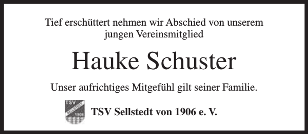<p>Tief erschüttert nehmen wir Abschied von unserem<br />jungen Vereinsmitglied</p><p>Hauke Schuster<br />Unser aufrichtiges Mitgefühl gilt seiner Familie.<br />TSV Sellstedt von 1906 e. V.</p>