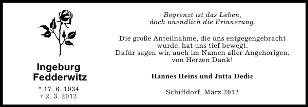 <p>Begrenzt ist das Leben,<br />doch unendlich die Erinnerung.</p>
<p>Ingeburg<br />Fedderwitz<br />* 17. 6. 1934<br />† 2. 3. 2012</p>
<p>Die große Anteilnahme, die uns entgegengebracht<br />wurde, hat uns tief bewegt.<br />Dafür sagen wir, auch im Namen aller Angehörigen,<br />von Herzen Dank!<br />Hannes Heins und Jutta Dedic<br />Schiffdorf, März 2012</p>