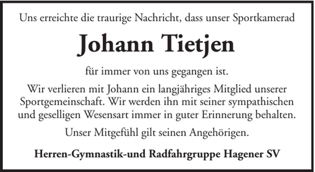 <p>Uns erreichte die traurige Nachricht, dass unser Sportkamerad</p><p>Johann Tietjen<br />für immer von uns gegangen ist.<br />Wir verlieren mit Johann ein langjähriges Mitglied unserer<br />Sportgemeinschaft. Wir werden ihn mit seiner sympathischen<br />und geselligen Wesensart immer in guter Erinnerung behalten.<br />Unser Mitgefühl gilt seinen Angehörigen.<br />Herren-Gymnastik-und Radfahrgruppe Hagener SV</p>