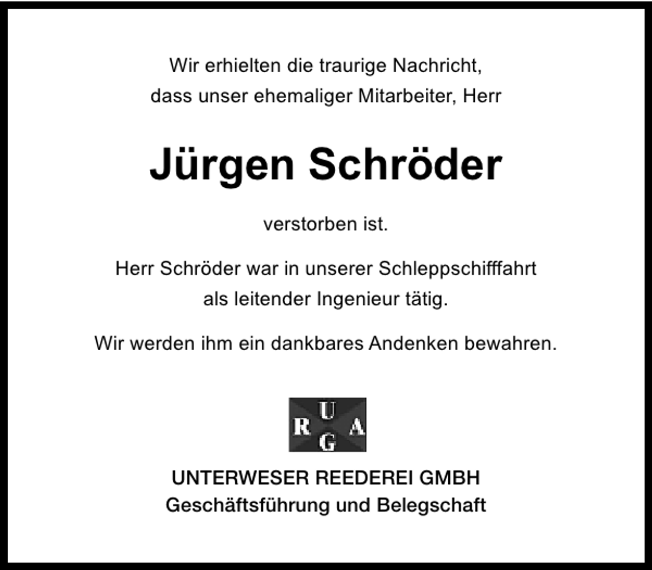 <p>Wir erhielten die traurige Nachricht,<br />dass unser ehemaliger Mitarbeiter, Herr</p><p>Jürgen Schröder<br />verstorben ist.<br />Herr Schröder war in unserer Schleppschifffahrt<br />als leitender Ingenieur tätig.<br />Wir werden ihm ein dankbares Andenken bewahren.</p><p>UNTERWESER REEDEREI GMBH<br />Geschäftsführung und Belegschaft</p>
