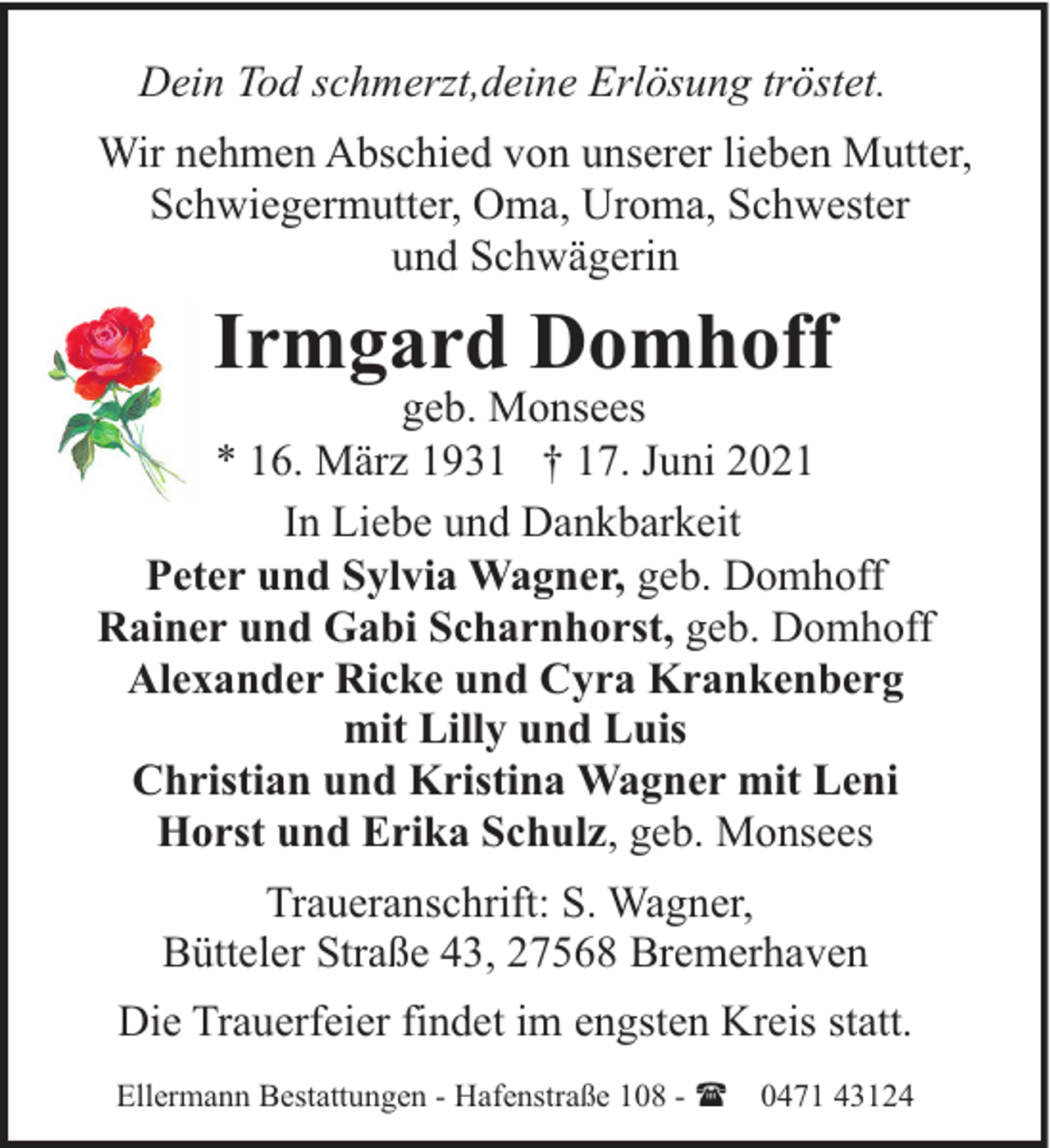 <p>Dein Tod schmerzt,deine Erlösung tröstet.<br />Wir nehmen Abschied von unserer lieben Mutter,<br />Schwiegermutter, Oma, Uroma, Schwester<br />und Schwägerin</p><p>Irmgard Domhoff</p><p>geb. Monsees<br />* 16. März 1931 † 17. Juni 2021<br />In Liebe und Dankbarkeit<br />Peter und Sylvia Wagner, geb. Domhoff<br />Rainer und Gabi Scharnhorst, geb. Domhoff<br />Alexander Ricke und Cyra Krankenberg<br />mit Lilly und Luis<br />Christian und Kristina Wagner mit Leni<br />Horst und Erika Schulz, geb. Monsees<br />Traueranschrift: S. Wagner,<br />Bütteler Straße 43, 27568 Bremerhaven<br />Die Trauerfeier findet im engsten Kreis statt.<br />Ellermann Bestattungen - Hafenstraße 108 - ( 0471 43124</p>