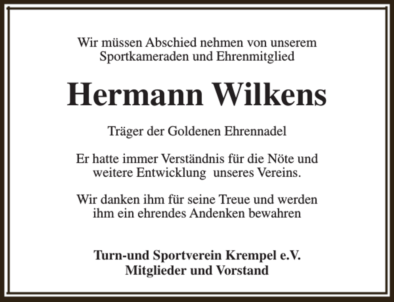 <p>Wir müssen Abschied nehmen von unserem<br />Sportkameraden und Ehrenmitglied</p><p>Hermann Wilkens<br />Träger der Goldenen Ehrennadel<br />Er hatte immer Verständnis für die Nöte und<br />weitere Entwicklung unseres Vereins.<br />Wir danken ihm für seine Treue und werden<br />ihm ein ehrendes Andenken bewahren<br />Turn-und Sportverein Krempel e.V.<br />Mitglieder und Vorstand</p>