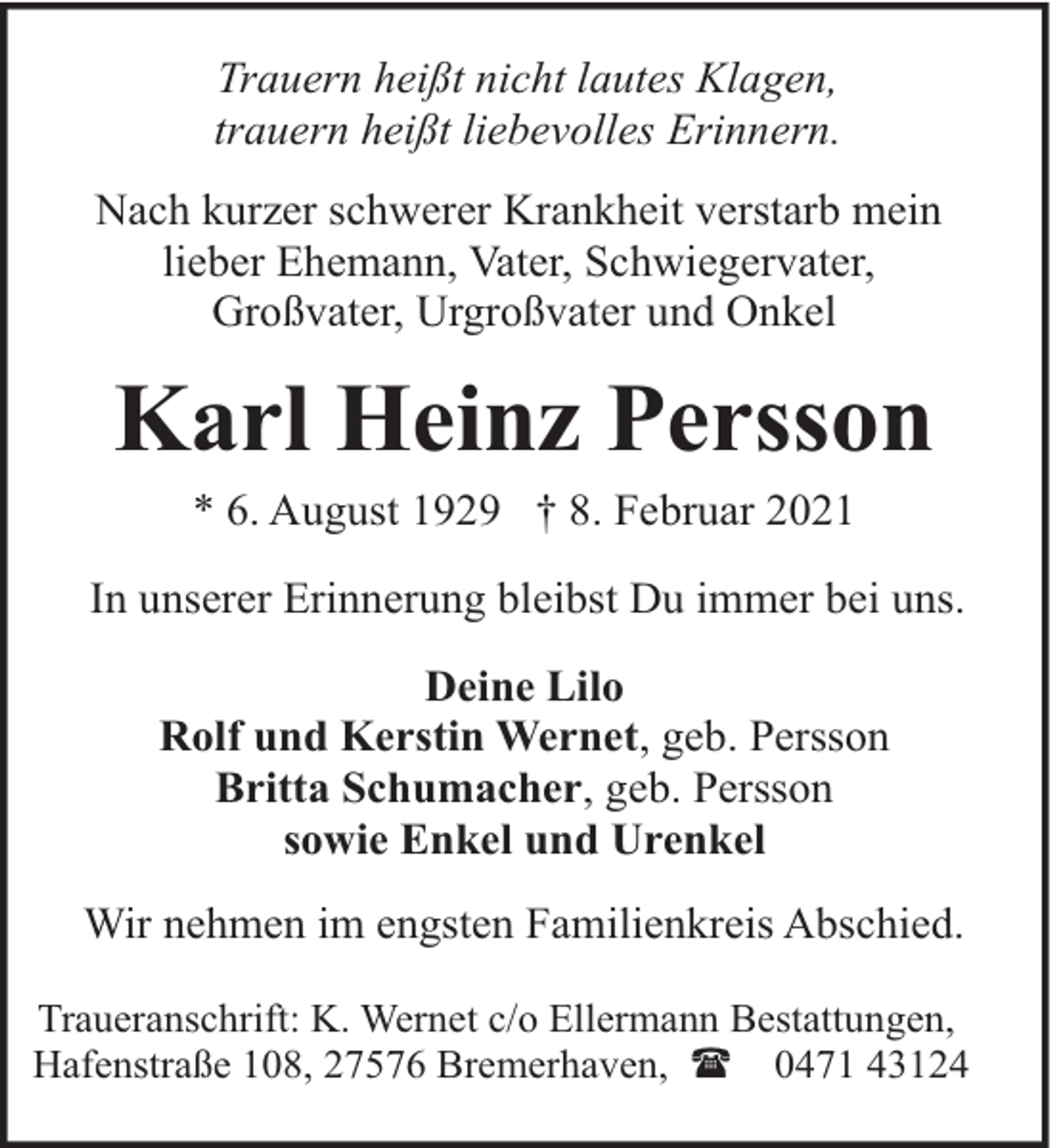 <p>Trauern heißt nicht lautes Klagen,<br />trauern heißt liebevolles Erinnern.<br />Nach kurzer schwerer Krankheit verstarb mein<br />lieber Ehemann, Vater, Schwiegervater,<br />Großvater, Urgroßvater und Onkel</p><p>Karl Heinz Persson<br />* 6. August 1929 † 8. Februar 2021</p><p>In unserer Erinnerung bleibst Du immer bei uns.<br />Deine Lilo<br />Rolf und Kerstin Wernet, geb. Persson<br />Britta Schumacher, geb. Persson<br />sowie Enkel und Urenkel<br />Wir nehmen im engsten Familienkreis Abschied.<br />Traueranschrift: K. Wernet c/o Ellermann Bestattungen,<br />Hafenstraße 108, 27576 Bremerhaven, ( 0471 43124</p>