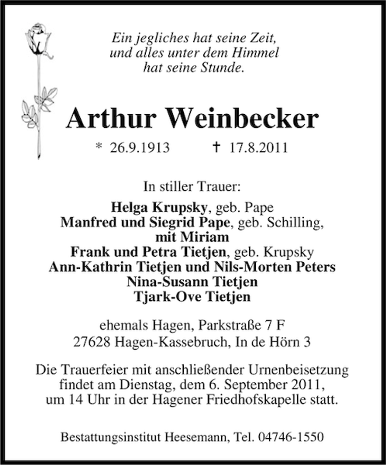 <p>Ein jegliches hat seine Zeit,<br />und alles unter dem Himmel<br />hat seine Stunde.</p><p>Arthur Weinbecker<br />* 26.9.1913</p><p>17.8.2011</p><p>In stiller Trauer:<br />Helga Krupsky, geb. Pape<br />Manfred und Siegrid Pape, geb. Schilling,<br />mit Miriam<br />Frank und Petra Tietjen, geb. Krupsky<br />Ann-Kathrin Tietjen und Nils-Morten Peters<br />Nina-Susann Tietjen<br />Tjark-Ove Tietjen<br />ehemals Hagen, Parkstraße 7 F<br />27628 Hagen-Kassebruch, In de Hörn 3<br />Die Trauerfeier mit anschließender Urnenbeisetzung<br />findet am Dienstag, dem 6. September 2011,<br />um 14 Uhr in der Hagener Friedhofskapelle statt.<br />Bestattungsinstitut Heesemann, Tel. 04746-1550</p>