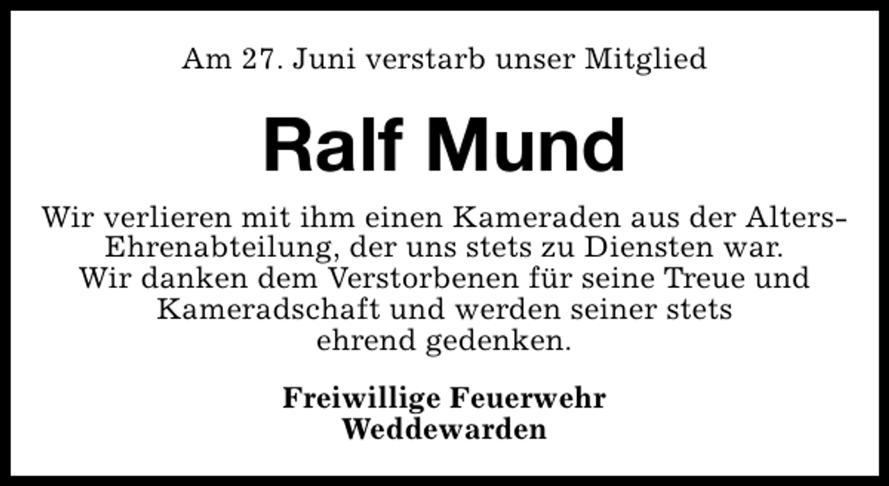 <p>Am 27. Juni verstarb unser Mitglied</p><p>Ralf Mund<br />Wir verlieren mit ihm einen Kameraden aus der AltersEhrenabteilung, der uns stets zu Diensten war.<br />Wir danken dem Verstorbenen für seine Treue und<br />Kameradschaft und werden seiner stets<br />ehrend gedenken.<br />Freiwillige Feuerwehr<br />Weddewarden</p>