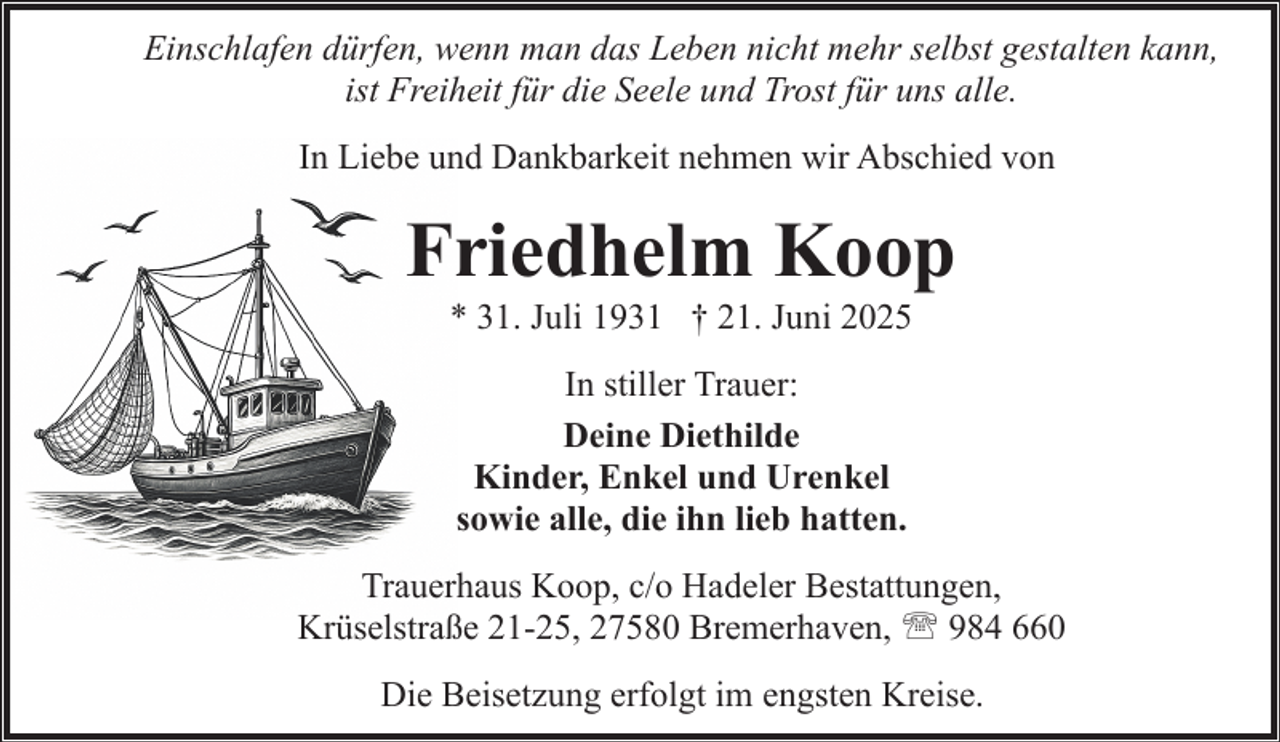 <p>Einschlafen dürfen, wenn man das Leben nicht mehr selbst gestalten kann,<br />ist Freiheit für die Seele und Trost für uns alle.<br />In Liebe und Dankbarkeit nehmen wir Abschied von</p><p>Friedhelm Koop<br />* 31. Juli 1931 † 21. Juni 2025<br />In stiller Trauer:<br />Deine Diethilde<br />Kinder, Enkel und Urenkel<br />sowie alle, die ihn lieb hatten.<br />Trauerhaus Koop, c/o Hadeler Bestattungen,<br />Krüselstraße 21-25, 27580 Bremerhaven, ' 984 660<br />Die Beisetzung erfolgt im engsten Kreise.</p>