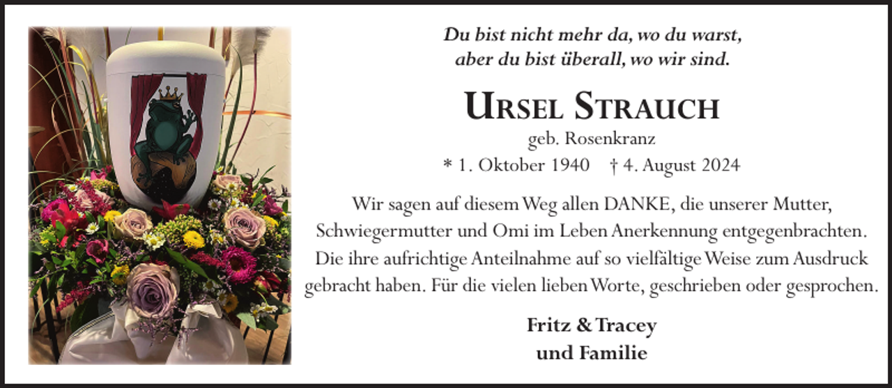 <p>Du bist nicht mehr da,wo du warst,<br />aber du bist überall,wo wir sind.</p><p>URSEL STRAUCH</p><p>geb. Rosenkranz<br />* 1. Oktober 1940 † 4. August 2024</p><p>Wir sagen auf diesemWeg allen DANKE, die unserer Mutter,<br />Schwiegermutter und Omi im Leben Anerkennung entgegenbrachten.<br />Die ihre aufrichtige Anteilnahme auf so vielfältigeWeise zum Ausdruck<br />gebracht haben. Für die vielen liebenWorte, geschrieben oder gesprochen.</p><p>Fritz &amp;Tracey<br />und Familie</p>