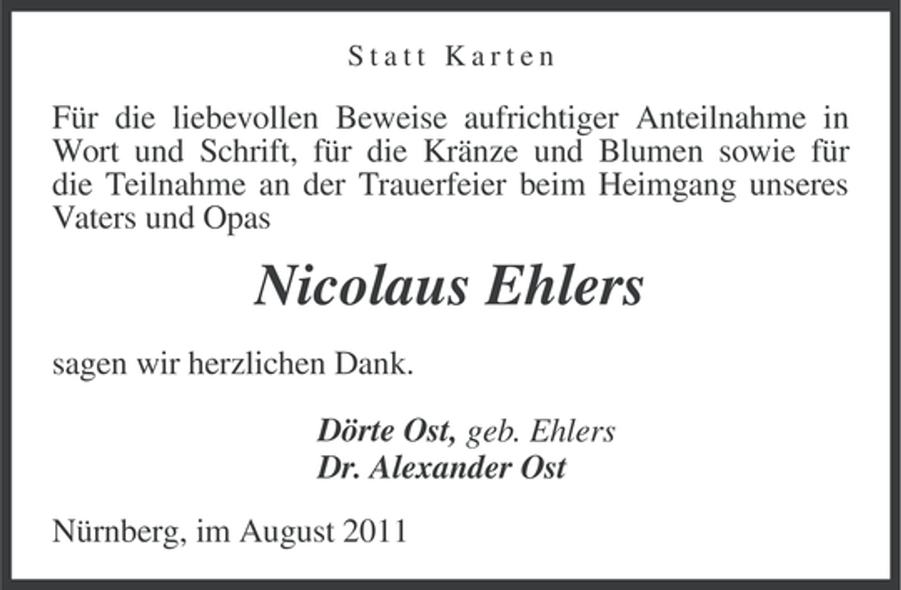 <p>Statt Karten</p><p>Für die liebevollen Beweise aufrichtiger Anteilnahme in<br />Wort und Schrift, für die Kränze und Blumen sowie für<br />die Teilnahme an der Trauerfeier beim Heimgang unseres<br />Vaters und Opas</p><p>Nicolaus Ehlers<br />sagen wir herzlichen Dank.<br />Dörte Ost, geb. Ehlers<br />Dr. Alexander Ost<br />Nürnberg, im August 2011</p>