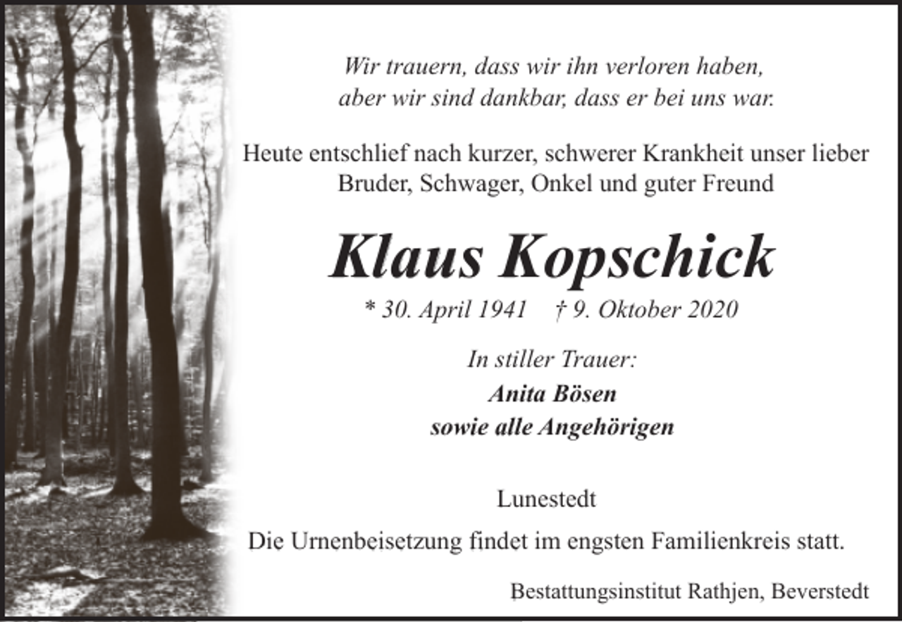 <p>Wir trauern, dass wir ihn verloren haben,<br />aber wir sind dankbar, dass er bei uns war.<br />Heute entschlief nach kurzer, schwerer Krankheit unser lieber<br />Bruder, Schwager, Onkel und guter Freund</p><p>Klaus Kopschick<br />* 30. April 1941 † 9. Oktober 2020<br />In stiller Trauer:<br />Anita Bösen<br />sowie alle Angehörigen<br />Lunestedt<br />Die Urnenbeisetzung findet im engsten Familienkreis statt.<br />Bestattungsinstitut Rathjen, Beverstedt</p>