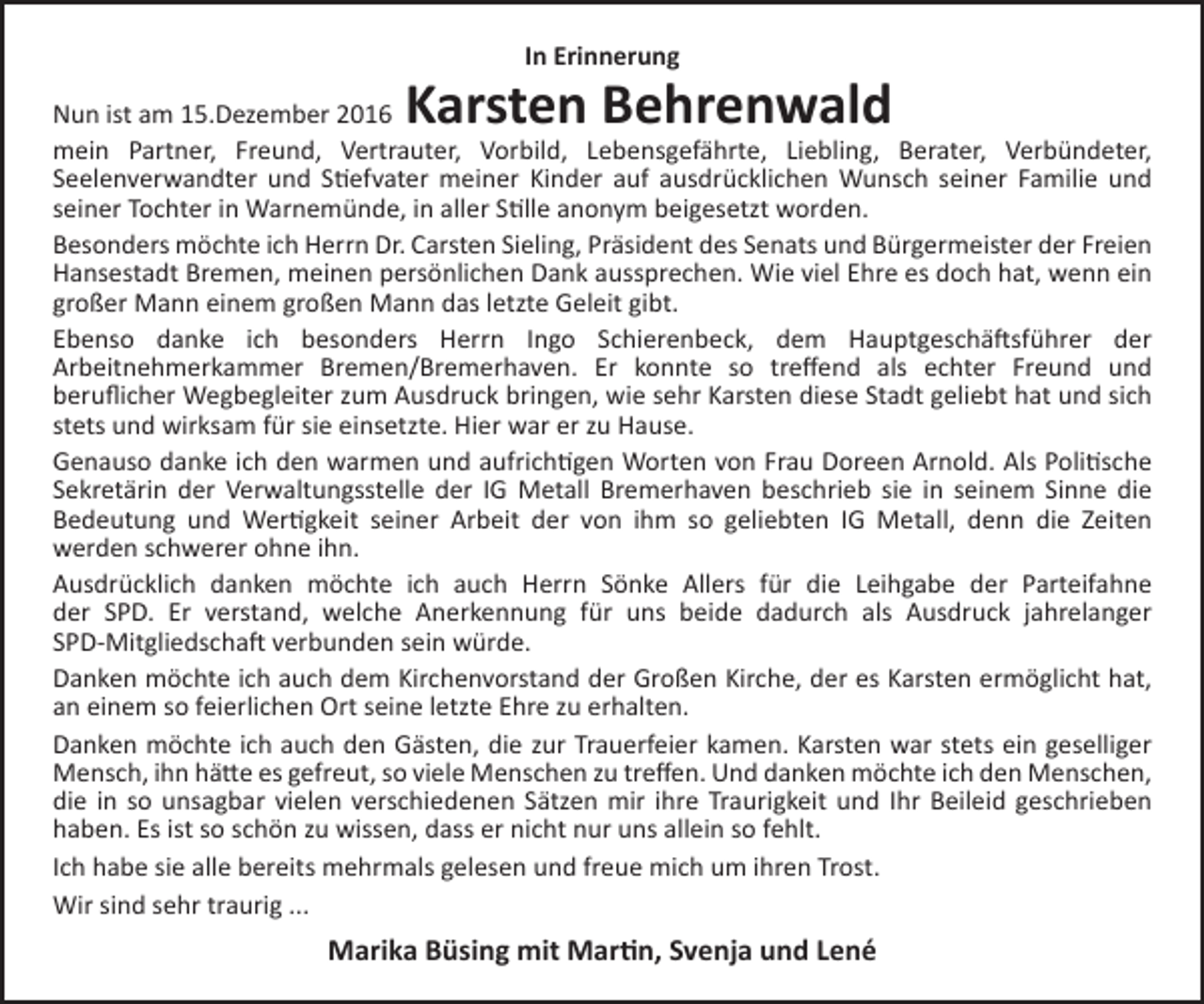 <p>In Erinnerung</p><p>Karsten Behrenwald</p><p>Nun ist am 15.Dezember 2016<br />mein Partner, Freund, Vertrauter, Vorbild, Lebensgefährte, Liebling, Berater, Verbündeter,<br />Seelenverwandter und Stiefvater meiner Kinder auf ausdrücklichen Wunsch seiner Familie und<br />seiner Tochter in Warnemünde, in aller Stille anonym beigesetzt worden.<br />Besonders möchte ich Herrn Dr. Carsten Sieling, Präsident des Senats und Bürgermeister der Freien<br />Hansestadt Bremen, meinen persönlichen Dank aussprechen. Wie viel Ehre es doch hat, wenn ein<br />großer Mann einem großen Mann das letzte Geleit gibt.<br />Ebenso danke ich besonders Herrn Ingo Schierenbeck, dem Hauptgeschäftsführer der<br />Arbeitnehmerkammer Bremen/Bremerhaven. Er konnte so treffend als echter Freund und<br />beruflicher Wegbegleiter zum Ausdruck bringen, wie sehr Karsten diese Stadt geliebt hat und sich<br />stets und wirksam für sie einsetzte. Hier war er zu Hause.<br />Genauso danke ich den warmen und aufrichtigen Worten von Frau Doreen Arnold. Als Politische<br />Sekretärin der Verwaltungsstelle der IG Metall Bremerhaven beschrieb sie in seinem Sinne die<br />Bedeutung und Wertigkeit seiner Arbeit der von ihm so geliebten IG Metall, denn die Zeiten<br />werden schwerer ohne ihn.<br />Ausdrücklich danken möchte ich auch Herrn Sönke Allers für die Leihgabe der Parteifahne<br />der SPD. Er verstand, welche Anerkennung für uns beide dadurch als Ausdruck jahrelanger<br />SPD-Mitgliedschaft verbunden sein würde.<br />Danken möchte ich auch dem Kirchenvorstand der Großen Kirche, der es Karsten ermöglicht hat,<br />an einem so feierlichen Ort seine letzte Ehre zu erhalten.<br />Danken möchte ich auch den Gästen, die zur Trauerfeier kamen. Karsten war stets ein geselliger<br />Mensch, ihn hätte es gefreut, so viele Menschen zu treffen. Und danken möchte ich den Menschen,<br />die in so unsagbar vielen verschiedenen Sätzen mir ihre Traurigkeit und Ihr Beileid geschrieben<br />haben. Es ist so schön zu wissen, dass er nicht nur uns allein so fehlt.<br />Ich habe sie alle bereits mehrmals gelesen und freue mich um ihren Trost.<br />Wir sind sehr traurig ...</p><p>Marika Büsing mit Martin, Svenja und Lené</p>