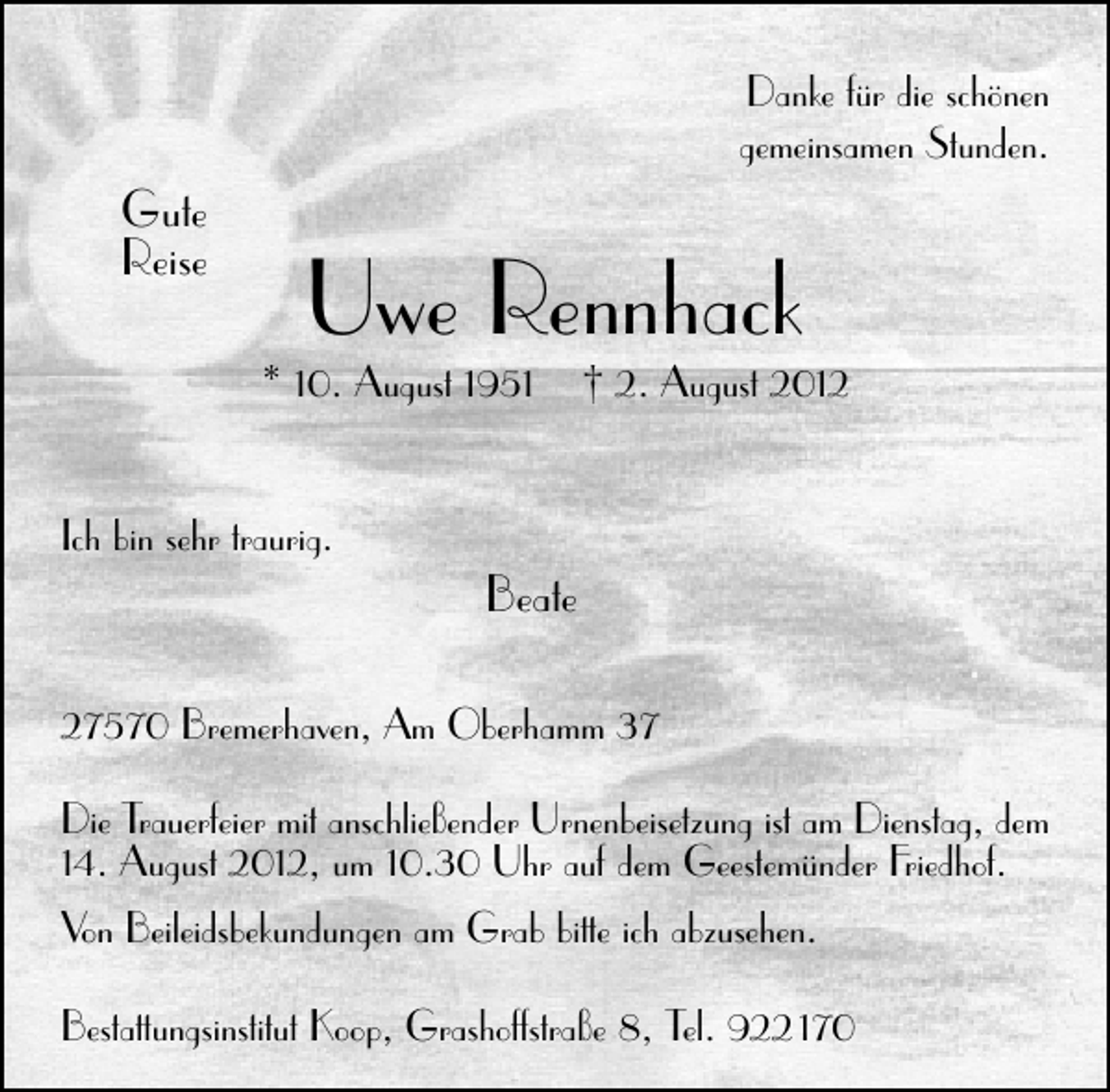 <p>Danke für die schönen<br />gemeinsamen Stunden.</p><p>Gute<br />Reise</p><p>Uwe Rennhack</p><p>* 10. August 1951<br />Ich bin sehr traurig.</p><p>† 2. August 2012</p><p>Beate</p><p>27570 Bremerhaven, Am Oberhamm 37<br />Die Trauerfeier mit anschließender Urnenbeisetzung ist am Dienstag, dem<br />14. August 2012, um 10.30 Uhr auf dem Geestemünder Friedhof.<br />Von Beileidsbekundungen am Grab bitte ich abzusehen.<br />Bestattungsinstitut Koop, Grashoffstraße 8, Tel. 922 170</p>
