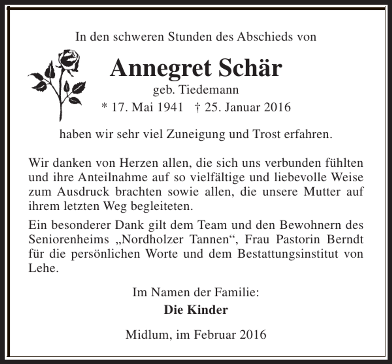 <p>In den schweren Stunden des Abschieds von</p><p>Annegret Schär</p><p>geb. Tiedemann<br />* 17. Mai 1941 † 25. Januar 2016<br />haben wir sehr viel Zuneigung und Trost erfahren.<br />Wir danken von Herzen allen, die sich uns verbunden fühlten<br />und ihre Anteilnahme auf so vielfältige und liebevolle Weise<br />zum Ausdruck brachten sowie allen, die unsere Mutter auf<br />ihrem letzten Weg begleiteten.<br />Ein besonderer Dank gilt dem Team und den Bewohnern des<br />Seniorenheims „Nordholzer Tannen“, Frau Pastorin Berndt<br />für die persönlichen Worte und dem Bestattungsinstitut von<br />Lehe.<br />Im Namen der Familie:<br />Die Kinder<br />Midlum, im Februar 2016</p>
